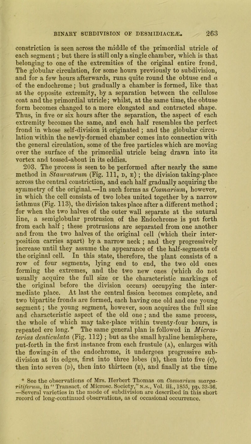 constriction is seen across the middle of the primordial utricle of each segment; but there is still only a single chamber, which is that belonging to one of the extremities of the original entire frond. The globular circulation, for some hours previously to subdivision, and for a few hours afterwards, runs quite round the obtuse end a of the endochrome; but gradually a chamber is formed, like that at the opposite extremity, by a separation between the cellulose coat and the primordial utricle; whilst, at the same time, the obtuse form becomes changed to a more elongated and contracted shape. Thus, in five or six hours after the separation, the aspect of each extremity becomes the same, and each half resembles the perfect frond in whose self-division it originated ; and the globular circu- lation within the newly-formed chamber comes into connection with the general circulation, some of the free particles which are moving over the surface of the primordial utricle being drawn into its vortex and tossed-about in its eddies. 203. The process is seen to be performed after nearly the same method in Stauraslrum (Fig. Ill, d, e) ; the division taking-place across the central constriction, and each half gradually acquiring the symmetry of the original.—In such forms as Cosmarium, however, in which the cell consists of two lobes united together by a narrow isthmus (Fig. 113), the division takes place after a different method ; for when the two halves of the outer wall separate at the sutural line, a semiglobular protrusion of the Endochrome is put forth from each half ; these protrusions are separated from one another and from the two halves of the original cell (which their inter- position carries apart) by a narrow neck ; and they progressively increase until they assume the appearance of the half-segments of the original cell. In this state, therefore, the plant consists of a row of four segments, lying end to end, the two old ones forming the extremes, and the two new ones (which do not usually acquire the full size or the characteristic markings of the original before the division occurs) occupying the inter- mediate place. At last the central fission becomes complete, and two bipartite fronds are formed, each having one old and one young segment; the young segment, however, soon acquires the full size and characteristic aspect of the old one ; and the same process, the whole of which may take-place within twenty-four hours, is repeated ere long. * The same general plan is followed in Micras- terias denticulata (Fig. 112) ; but as the small hyaline hemisphere, put-forth in the first instance from each frustule (a), enlarges with the flowing-in of the endochrome, it undergoes progressive sub- division at its edges, first into three lobes (b), then into five (c), then into seven (d), then into thirteen (e), and finally at the time * See the observations of Mrs. Herbert Thomas on Cosmarium marga- ritiferum, in “ Transact, of Microsc. Society,” n.s., Vol. iii., 1855, pp. 33-36. —Several varieties in the mode of subdivision are described in this short record of long-contmued observations, as of occasional occurrence.
