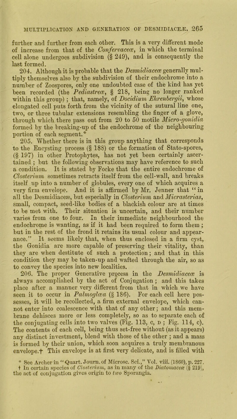 further and further from each other. This is a very different mode of increase from that of the Confervacece, in which the terminal cell alone undergoes subdivision (§ 249), and is consequently the last formed. 204. Although it is probable that the Desmicliacece generally mul- tiply themselves also by the subdivision of their endochrome into a number of Zoospores, only one undoubted case of the kind has yet been recorded (the Pediastrece, § 218, being no longer ranked within this group) ; that, namely, of Docidiuvi Ehrenbergii, whose elongated cell puts forth from the vicinity of the sutural line one, two, or three tubular extensions resembling the finger of a glove, through which there pass out from 20 to 50 motile Micro-gonidia formed by the breaking-up of the endochrome of the neighbouring portion of each segment.* 205. Whether there is in this group anything that corresponds to the Encysting process (§ 188) or the formation of Stato-spores, (§ 197) in other Protophytes, has not yet been certainly ascer- tained ; but the following observations may have reference to such a condition. It is stated by Foeke that the entire endochrome of Closterium sometimes retracts itself from the cell-wall, and breaks itself up into a number of globules, every one of which acquires a very firm envelope. And it is affirmed by Mr. Jenner that “in all the Desmidiacete, but especially in Closterium and Micrasterias, small, compact, seed-like bodies of a blackish colour are at times to be met with. Their situation is uncertain, and their number varies from one to four. In their immediate neighboui'hood the endochrome is wanting, as if it had been required to form them ; but in the rest of the frond it retains its usual colour and appear- ance.” It seems likely that, when thus enclosed in a firm cyst, the Gonidia are more capable of preserving their vitality, than they are when destitute of such a protection; and that in this condition they may be taken-up and wafted through the air, so as to convey the species into new localities. 206. The proper Generative process in the Desmidicicece is always accomplished by the act of Conjugation ; and this takes place after a manner very different from that in which we have seen it to occur in Palmoglcea (§ 186). For each cell here pos- sesses, it will be recollected, a firm external envelope, which can- not enter into coalescence with that of any other; and this mem- brane dehisces more or less completely, so as to separate each of the conjugating cells into two valves (Fig. 113, c, d ; Fig. 114, c). The contents of each cell, being thus set-free without (as it appears) any distinct investment, blend with those of the other ; and a mass is formed by their union, which soon acquires a truly membranous envelope.f This envelope is at first very delicate, and is filled with * See Archer in “ Quart. Journ. of Microsc. Sci.,” Vol. viii. (1860), p. 227. t In certain species of Closterium, as in many of the Diatomacecv (§ 219), the act of conjugation gives origin to two Sporangia.