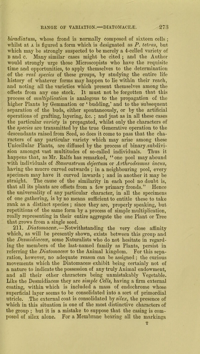 biradiatum, whose frond is normally composed of sixteen cells ; whilst at a is figured a form which is designated as P. tetrcis, but ■which may be strongly suspected to be merely a 4-celled variety of b and c. Many similar cases might be cited ; and the Author would strongly urge those Microscopists who have the requisite time and opportunities, to apply themselves to the determination of the real species of these groups, by studying the entire life history of whatever forms may happen to lie within their reach, and noting all the varieties which present themselves among the offsets from any one stock. It must not be forgotten that this process of multiplication is analogous to the propagation of the higher Plants by Gemmation or ‘ budding,’ and to the subsequent separation of the buds, either spontaneously, or by the artificial operations of grafting, layering, &c. ; and just as in all these cases the particular variety is propagated, whilst only the characters of the species are transmitted by the true Generative operation to the descendants raised from Seed, so does it come to pass that the cha- racters of any particular variety which may arise among these Unicellular Plants, are diffused by the process of binary.subdivi- sion amongst vast multitudes of so-called individuals. Thus it happens that, as I\Ir. Ealfs has remarked, ‘ ‘ one pool may abound with individuals of Staurastrum clejectum or Arthrodesmus incus, having the mucro curved outwards ; in a neighbouring pool, every specimen may have it curved inwards ; and in another it may be straight. The cause of the similarity in each pool no doubt is, that all its plants are offsets from a few primary fronds.” Hence the universality of any particular character, in all the specimens of one gathering, is by no means sufficient to entitle these to take rank as a distinct species ; since they are, properly speaking, but repetitions of the same form by a process of simple multiplication, really representing in their entire aggregate the one Plant or Tree that grows from a single seed. 211. JDiatomacece.—Notwithstanding the very close affinity which, as will be presently shown, exists between this group and the Desmicliacece, some Naturalists who do not hesitate in regard- ing the members of the last-named family as Plants, persist in referring the Diatomacece to the Animal kingdom. For this sepa- ration, however, no adequate reason can be assigned; the curious movements which the Diatomacem exhibit being certainly not of a nature to indicate the possession of any truly Animal endowment, and all their other characters being unmistakably Vegetable. Like the Desmidiacese they are simple Cells, having a firm external coating, within which is included a mass of endochrome whose superficial layer seems to be consolidated into a sort of primordial utricle. The external coat is consolidated by silex, the presence of which in this situation is one of the most distinctive character's of the group ; but it is a mistake to suppose that the casing is com- posed of silex alone. For a Membrane bearing all the markings T