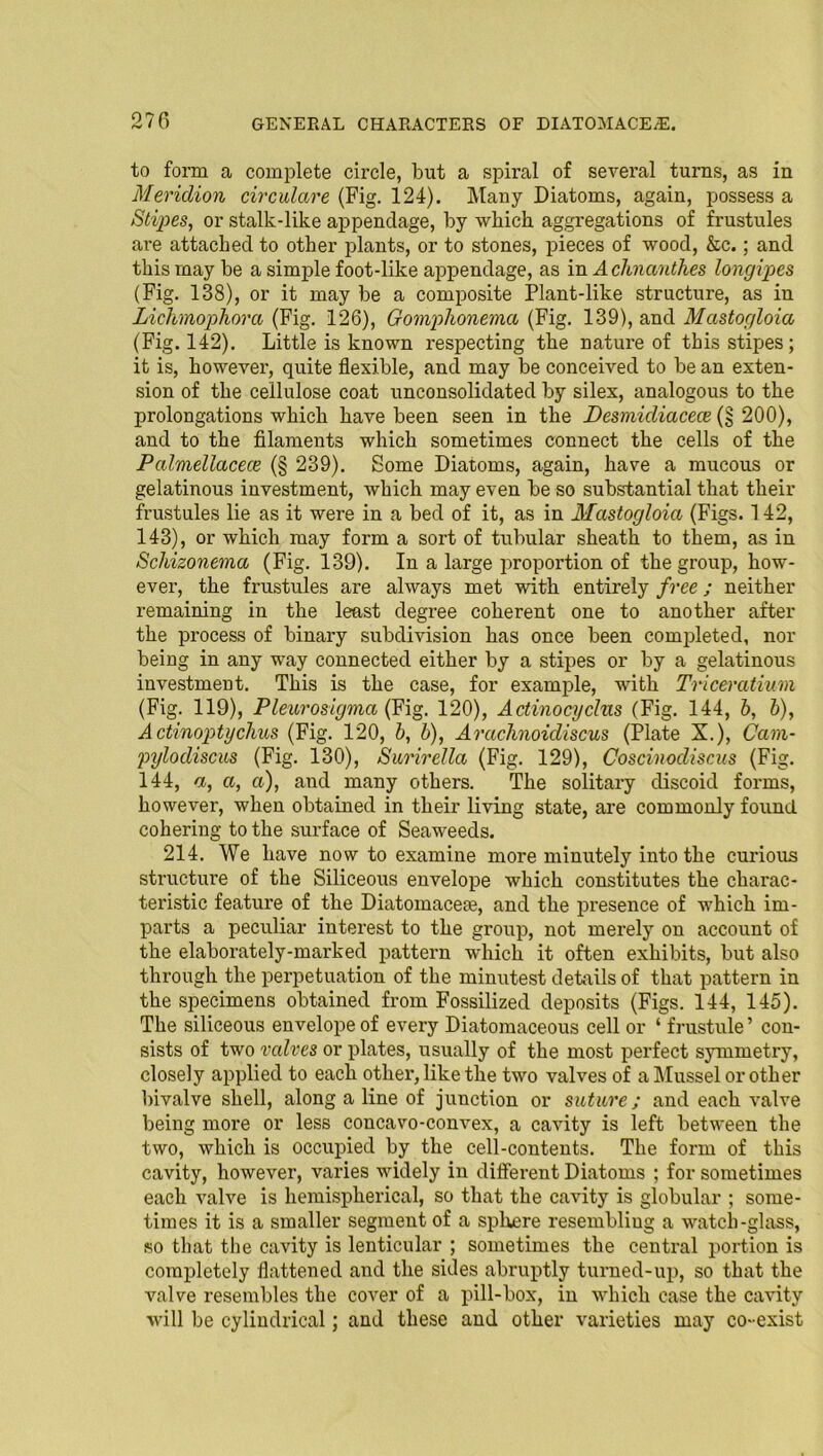 to form a complete circle, but a spiral of several turns, as in Mericlion circulare (Fig. 124). Many Diatoms, again, possess a Stipes, or stalk-like appendage, by which aggregations of frustules are attached to other plants, or to stones, pieces of wood, &c.; and this may be a simple foot-like appendage, as in A chnanthes longipes (Fig. 138), or it may be a composite Plant-like structure, as in Lichvnophora (Fig. 126), Gomplionema (Fig. 139), and Mastogloia (Fig. 142). Little is known respecting the nature of this stipes; it is, however, quite flexible, and may be conceived to be an exten- sion of the cellulose coat unconsolidated by silex, analogous to the prolongations which have been seen in the Desmidiacece (§ 200), and to the filaments which sometimes connect the cells of the Palmellacece (§ 239). Some Diatoms, again, have a mucous or gelatinous investment, which may even be so substantial that their frustules lie as it were in a bed of it, as in Mastogloia (Figs. 142, 143), or which may form a sort of tubular sheath to them, as in Schizonema (Fig. 139). In a large proportion of the group, how- ever, the frustules are always met with entirely free; neither remaining in the least degree coherent one to another after the process of binary subdivision has once been completed, nor being in any way connected either by a stipes or by a gelatinous investment. This is the case, for example, with Triceratium (Fig. 119), Pleurosigma (Fig. 120), Actinocyclns (Fig. 144, 6, b), Actinoptyclius (Fig. 120, b, b), Arachnoidiscus (Plate X.), Cam- pylodiscus (Fig. 130), Surirella (Fig. 129), Coscinodiscus (Fig. 144, a, a, a), and many others. The solitary discoid forms, however, when obtained in their living state, are commonly found cohering to the surface of Seaweeds. 214. We have now to examine more minutely into the curious structure of the Siliceous envelope which constitutes the charac- teristic feature of the Diatomacefe, and the presence of which im- parts a peculiar interest to the group, not merely on account of the elaborately-marked pattern which it often exhibits, but also through the perpetuation of the minutest details of that pattern in the specimens obtained from Fossilized deposits (Figs. 144, 145). The siliceous envelope of every Diatomaceous cell or ‘ frustule ’ con- sists of two valves or plates, usually of the most perfect symmetry, closely applied to each other, like the two valves of a Mussel or other bivalve shell, along a line of junction or suture; and each valve being more or less concavo-convex, a cavity is left between the two, which is occupied by the cell-contents. The form of this cavity, however, varies widely in different Diatoms ; for sometimes each valve is hemispherical, so that the cavity is globular ; some- times it is a smaller segment of a sphere resembliug a watch-glass, so that the cavity is lenticular ; sometimes the central portion is completely flattened and the sides abruptly turned-up, so that the valve resembles the cover of a pill-box, in which case the cavity will be cylindrical; and these and other varieties may co-exist