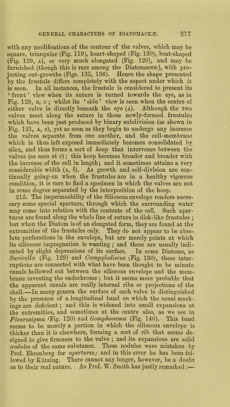with, any modifications of the contour of the valves, which may be square, triangular (Fig. 119), heart-shaped (Fig. 130), boat-shaped (Fig. 129, a), or very much elongated (Fig. 120), and may be furnished (though this is rare among the Diatomacem), with pro- jecting out-growths (Figs. 135, 136). Hence the shape presented by the frustule differs completely with the aspect under which it is seen. In all instances, the frustule is considered to present its ‘ front ’ view when its suture is turned towards the eye, as in Fig. 129, b, c ; whilst its ‘ side ’ view is seen when the centre of either valve is directly beneath the eye (a). Although the two valves meet along the suture in those newly-formed frustules which have been just produced by binary subdivision (as shown in Fig. 121, a, e), yet as soon as they begin to undergo any increase the valves separate from one another, and the cell-membrane which is thus left exposed immediately becomes consolidated by silex, and thus forms a sort of hoop that intervenes between the valves (as seen at c); this hoop becomes broader and broader with the increase of the cell in length; and it sometimes attains a very considerable width (a, 6). As growth and self-division are con- tinually going-on when the frustules are in a healthy vigorous condition, it is rare to find a specimen in which the valves are not in some degree separated by the interposition of the hoop. 215. The impermeability of the Siliceous envelope renders neces- sary some special aperture, through which the surrounding water may come into relation with the contents of the cell. Such aper- tures are found along the whole line of suture in disk-like frustules ; but when the Diatom is of an elongated form, they are found at the extremities of the frustules only. They do not appear to be abso-r lute perforations in the envelope, but are merely points at which its siliceous impregnation is wanting ; and these are usually indi- cated by slight depressions of its surface. In some Diatoms, as Surirella (Fig. 129) and Campylodiscus (Fig. 130), these inter- ruptions are connected with what have been thought to be minute canals hollowed out between the siliceous envelope and the mem- brane investing the endochrome ; but it seems more probable that the apparent canals are really internal ribs or projections of the shell.—In many genera the surface of each valve is distinguished by the presence of a longitudinal band on which the usual mark- ings are deficient; and this is widened into small expansions at the extremities, and sometimes at the centre also, as we see in Pleurosigma ^Fig. 120) and Gomphonema (Fig. 140). This band seems to be merely a portion in which the siliceous envelope is thicker than it is elsewhere, forming a sort of rib that seems de- signed to give firmness to the valve ; and its expansions are solid nodules of the same substance. These nodules were mistaken by Prof. Ehrenberg for apertures; and in this error he has been fol- lowed by Kiitzing. There cannot any longer, however, be a doubt as to their real nature. As Prof. W. Smith has justly remarked :—