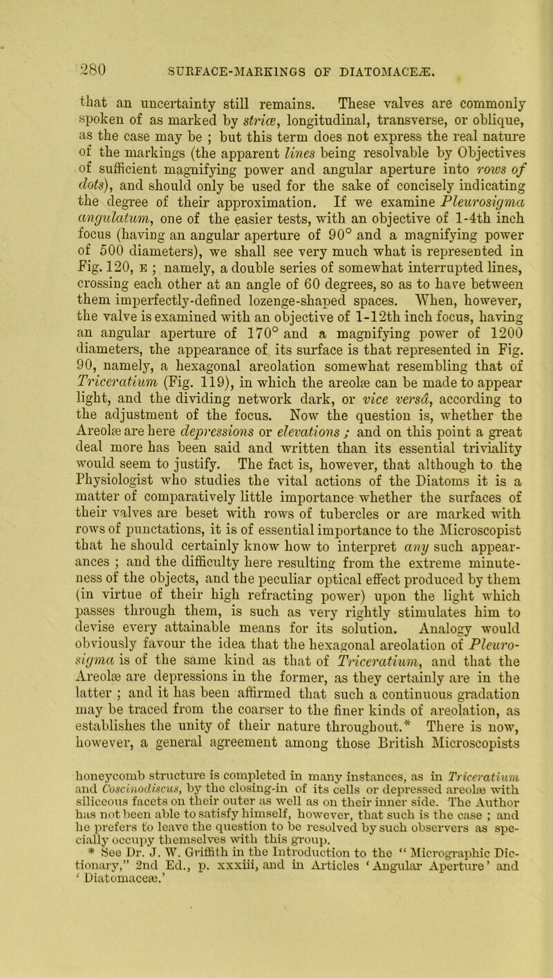 that an uncertainty still remains. These valves are commonly spoken of as marked by strice, longitudinal, transverse, or oblique, as the case may be ; but this term does not express the real nature of the markings (the apparent lines being resolvable by Objectives of sufficient magnifying power and angular aperture into rows of dots), and should only be used for the sake of concisely indicating the degree of their approximation. If we examine Pleurosigma angulatum, one of the easier tests, with an objective of l-4th inch focus (having an angular aperture of 90° and a magnifying power of 500 diameters), we shall see very much what is represented in Fig. 120, e ; namely, a double series of somewhat interrupted lines, crossing each other at an angle of 60 degrees, so as to have between them imperfectly-defined lozenge-shaped spaces. When, however, the valve is examined with an objective of l-12th inch focus, having an angular aperture of 170° and a magnifying power of 1200 diameters, the appearance of its surface is that represented in Fig. 90, namely, a hexagonal areolation somewhat resembling that of Triceratium (Fig. 119), in which the areolae can be made to appear light, and the dividing network dark, or vice versci, according to the adjustment of the focus. Now the question is, whether the Areolae are here depressions or elevations ; and on this point a great deal more has been said and written than its essential triviality would seem to justify. The fact is, however, that although to the Physiologist who studies the vital actions of the Diatoms it is a matter of comparatively little importance whether the surfaces of their valves are beset with rows of tubercles or are marked with rows of punctations, it is of essential importance to the Microscopist that he should certainly know how to interpret any such appear- ances ; and the difficulty here resulting from the extreme minute- ness of the objects, and the peculiar optical effect produced by them (in virtue of their high refracting power) upon the light which passes through them, is such as very rightly stimulates him to devise every attainable means for its solution. Analogy would obviously favour the idea that the hexagonal areolation of Pleuro- sigma is of the same kind as that of Triceratium, and that the Areolte are depressions in the former, as they certainly are in the latter ; and it has been affirmed that such a continuous gradation may be traced from the coarser to the finer kinds of areolation, as establishes the unity of their nature throughout.* There is now, however, a general agreement among those British Microscopists honeycomb structure is completed in many instances, as in Triceratium and Coscinodiscus, by the closing-in of its cells or depressed areolaj with siliceous facets on their outer as well as on their inner side. The Author has not been able to satisfy himself, however, that such is the case ; and he prefers to leave the question to be resolved by such observers as spe- cially occupy themselves with this group. * Soe Dr. J. W. Griffith in the Introduction to the “ Micrographic Dic- tionary,” 2nd Ed., p. xxxiii, and in Articles ‘ Angular Aperture ’ and ‘ Diatomaceaj.’
