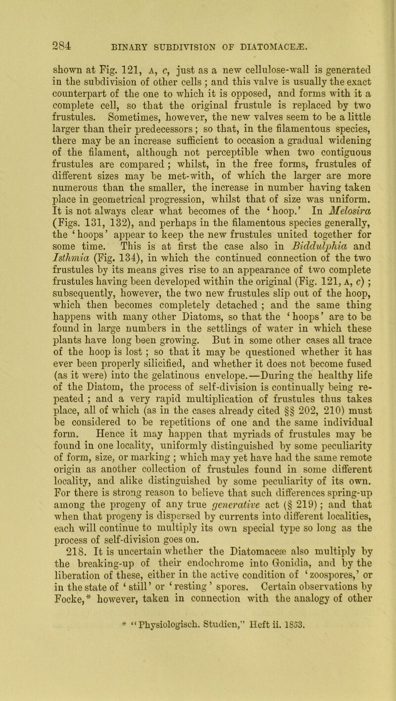 shown at Fig. 121, a, c, just as a new cellulose-wall is generated in the subdivision of other cells ; and this valve is usually the exact counterpart of the one to which it is opposed, and forms with it a complete cell, so that the original frustule is replaced by two frustules. Sometimes, however, the new valves seem to be a little larger than their predecessors; so that, in the filamentous species, there may be an increase sufficient to occasion a gradual widening of the filament, although not perceptible when two contiguous frustules are compared ; whilst, in the free forms, frustules of different sizes may be met-with, of which the larger are more numerous than the smaller, the increase in number having taken place in geometrical progression, whilst that of size Tvas uniform. It is not always clear what becomes of the ‘hoop.’ In Melosira (Figs. 131, 132), and perhaps in the filamentous species generally, the ‘ hoops ’ appear to keep the new frustules united together for some time. This is at first the case also in Biddulphia and Isthmia (Fig. 134), in which the continued connection of the two frustules by its means gives rise to an appearance of two complete frustules having been developed within the original (Fig. 121, a, c) ; subsequently, however, the two new frustules slip out of the hoop, which then becomes completely detached ; and the same thing happens with many other Diatoms, so that the ‘hoops’ are to be found in large numbers in the settlings of water in which these plants have long been growing. But in some other cases all trace of the hoop is lost; so that it may be questioned whether it has ever been properly silicified, and whether it does not become fused (as it were) into the gelatinous envelope.—During the healthy life of the Diatom, the process of self-division is continually being re- peated ; and a very rapid multiplication of frustules thus takes place, all of which (as in the cases already cited §§ 202, 210) must be considered to be repetitions of one and the same individual form. Hence it may happen that myriads of frustules may be found in one locality, uniformly distinguished by some peculiarity of form, size, or marking ; which may yet have had the same remote origin as another collection of frustules found in some different locality, and alike distinguished by some peculiarity of its own. For there is strong reason to believe that such differences spring-up among the progeny of any true generative act (§ 219); and that when that progeny is dispersed by currents into different localities, each will continue to multiply its own special type so long as the process of self-division goes on. 218. It is uncertain whether the Diatomacem also multiply by the breaking-up of their endochrome into Gionidia, and by the liberation of these, either in the active condition of ‘ zoospores,’ or in the state of ‘ still’ or ‘ resting ’ spores. Certain observations by Focke,* however, taken in connection with the analogy of other * “ Physiologisch. Studien,” Heft ii. 1SJ3.