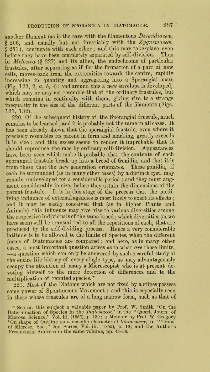 another filament (as is the case with the filamentous Desmicliacece, § 206, and usually hut not invariably with the Zygnemacecz, § 251), conjugate with each other ; and this may take-place even before they have been completely separated by self-division. Thus in Melosira (§ 227) and its allies, the endoclirome of particular frustules, after separating as if for the formation of a pair of new cells, moves-back from the extremities towai’ds the centre, rapidly increasing in quantity and aggregating into a Sporangial mass (Fig. 123, 2, a, b, c); and around this a new envelope is developed, which may or may not resemble that of the ordinary frustules, but which remains in continuity with them, giving rise to a strange inequality in the size of the different parts of the filaments (Figs. 131, 132). 220. Of the subsequent histoi’y of the Sporangial frustule, much remains to be learned ; and it is probably not the same in all cases. It has been already shown that the sporangial frustule, even where it precisely resembles its parent in form and marking, greatly exceeds it in size ; and this excess seems to render it improbable that it should reproduce the race by ordinary self-division. Appearances have been seen which make it probable that the contents of each sporangial frustule break-up into a brood of Glonidia, and that it is from these that the new generation originates. These gonidia, if each be surrounded (as in many other cases) by a distinct cyst, may remain undeveloped for a considerable period ; and they must aug- ment considerably in size, before they attain the dimensions of the parent frustule.—It is iu this stage of the process that the modi- fying influence of external agencies is most likely to exert its effects ; and it may be easily conceived that (as in higher Plants and Animals) this influence may give rise to various diversities among the respective individuals of the same brood; which diversities (as we have seen) will be transmitted to all the repetitions of each, that are produced by the self-dividing process. Hence a very considerable latitude is to be allowed to the limits of Species, when the different forms of Diatomacese are compared ; and here, as in many other cases, a most important question arises as to what are those limits, —a question which can only be answered by such a careful study of the entire life-history of every single type, as may advantageously occupy the attention of many a Microscopist who is at present de- voting himself to the mere detection of differences and to the multiplication of reputed species.* 221. Most of the Diatoms which are not fixed by a stipes possess some power of Spontaneous Movement; and this is especially seen in those whose frustules are of a long narrow form, such as that of * See on this subject a valuable paper by Prof. W. Smith ‘On the Determination of Species in the Diatomacece,’ in the “Quart. Journ. of Microsc. Science,” Vol. iii. (1855), p. 130; a Memoir by Prof. W. Gregory * On shape of Outline as a specific character of Diatomacece,’ in “ Trans, of Microsc. Soc.,” 2nd Series, Vol. iii. (1855), p. 10; and the Author’s Presidential Address in the same volume, pp. 44-50.