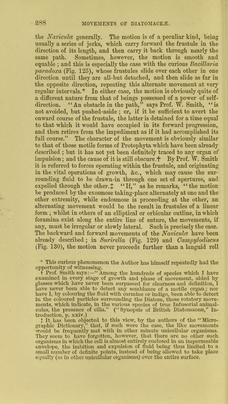 the Naviculce generally. The motion is of a peculiar kind, being usually a series of jerks, which carry forward the frustule in the direction of its length, and then carry it back through nearly the same path. Sometimes, however, the motion is smooth and equable ; and this is especially the case with the curious Bacillaria paradoxa (Fig. 125), whose frustules slide over each other in one direction until they are all-but detached, and then slide as far in the opposite direction, repeating this alternate movement at very regular intervals.* In either case, the motion is obviously quite of a different nature from that of beings possessed of a power of self- direction. “ An obstacle in the path,” says Prof. W. Smith, “is not avoided, but pushed-aside ; or, if it be sufficient to avert the onward course of the frustule, the latter is detained for a time equal to that which it would have occupied in its forward progression, and then retires from the impediment as if it had accomplished its full course.” The character of the movement is obviously similar to that of those motile forms of Protophyta which have been already described ; but it has not yet been definitely traced to any organ of impulsion; and the cause of it is still obscure. + By Prof. W. Smith it is referred to forces operating within the frustule, and originating in the vital operations of growth, &c., which may cause the sur- rounding fluid to be drawn-in through one set of apertures, and expelled through the other.X “If,” as he remarks, “the motion be produced by the exosmose taking-place alternately at one and the other exti’emity, while endosmose is proceeding at the other, an alternating movement would be the result in frustules of a linear form ; whilst in others of an elliptical or orbicular outline, in which foramina exist along the entire line of suture, the movements, if any, must be irregular or slowly lateral. Such is precisely the case. The backward and forward movements of the Naviculce have been already described ; in Surirclla (Fig. 129) and Campylodiscus (Fig. 130), the motion never proceeds further than a languid roll * This curious phenomenon the Author has himself repeatedly had the opportunity of witnessing. t Prof. Smith says:—“Among the hundreds of species which I have examined in every stage of growth and phase of movement, aided by glasses which have never been surpassed for clearness and definition, I have never been able to detect any semblance of a motile organ; nor have I, by colouring the fluid with carmine or indigo, been able to detect in the coloured particles surrounding the Diatom, those rotatory move- ments, which indicate, in the various species of true Infusorial animal- cules, the presence of cilia.” (“Synopsis of British Diatomacese,” In- troduction, p. xxiv.) 1 It has been objected to this view, by the authors of the “Micro- graphic Dictionary,” that, if such were the case, the like movements would be frequently met with in other minute unicellular organisms. They seem to have forgotten, however, that there are no other such organisms in which the cell is almost entirely enclosed in an impermeable envelope, the imbition and expulsion of fluid being thus limited to a small number of definite points, instead of being allowed to take place equally (as in other unicellular organisms) over the entire surface.