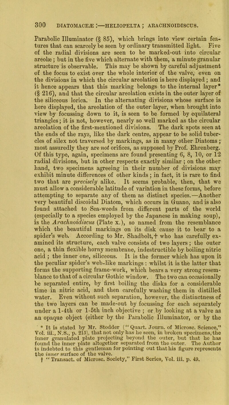 Parabolic Illuminator (§ 85), which brings into view certain fea- tures that can scarcely be seen by ordinary transmitted light. Five of the radial divisions are seen to be marked-out into circular areolae ; but in the five which alternate with them, a minute granular structure is observable. This may be shown by careful adjustment of the focus to exist over the whole interior of the valve, even on the divisions in which the circular areolation is here displayed ; and it hence appears that this marking belongs to the internal layer* (§ 216), and that the circular areolation exists in the outer layer of the siliceous lorica. In the alternating divisions whose surface is here displayed, the areolation of the outer layer, when brought into view by focussing down to it, is seen to be formed by equilateral triangles; it is not, however, nearly so well marked as the circular areolation of the first-mentioned divisions. The dark spots seen at the ends of the rays, like the dark centre, appear to be solid tuber- cles of silex not traversed by markings, as in many other Diatoms ; most assuredly they are not orifices, as supposed by Prof. Ehrenberg. Of this type, again, specimens are found presenting 6, 8, 10, or 12 radial divisions, but in other respects exactly similar ; on the other hand, two specimens agreeing in their number of divisions may exhibit minute differences of other kinds ; in fact, it is rare to find two that are precisely alike. It seems probable, then, that we must allow a considerable latitude of variation in these forms, before attempting to separate any of them as distinct species.—Another very beautiful discoidal Diatom, which occurs in Guano, and is also found attached to Sea-weeds from different parts of the world (especially to a species employed by the Japanese in making soup), is the Arachnoicliscus (Plate x.), so named from the resemblance which the beautiful markings on its disk cause it to bear to a spider’s web. According to Mr. Shadbolt,+ who has carefully ex- amined its structure, each valve consists of two layers; the outer one, a thin flexible horny membrane, indestructible by boiling nitric acid ; the inner one, siliceous. It is the former which has upon it the peculiar spider’s web-like markings : whilst it is the latter that forms the supporting frame-work, which bears a very strong resem- blance to that of a circular Gothic window. The two can occasionally be separated entire, by first boiling the disks for a considerable time in nitric acid, and then carefully washing them in distilled water. Even without such separation, however, the distinctness of the two layers can be made-out by focussing for each separately under a l-4th or l-5th inch objective ; or by looking at a valve as an opaque object (either by the Parabolic Illuminator, or by the * It is stated by Mr. Stodder (“Quart. Journ. of Microsc. Science,” Vol. iii., N.S., p. 215), that not only has he seen, in broken specimens, the inner granulated plate projecting beyond the outer, but that he has found the inner plate altogether separated from the outer. The Author is indebted to this gentleman for pointing out that his figure represents the inner surface of the valve. t “ Transact, of Microsc. Society,” First Series, Vol. iii. p. 49.