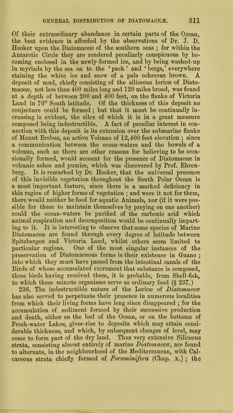 Of their extraordinary abundance in certain parts of the Ocean, the best evidence is afforded by the observations of Dr. J. D. Hooker upon the Diatomacece of the southern seas ; for within the Antarctic Circle they are rendered peculiarly conspicuous by be- coming enclosed in the newly-formed ice, and by being washed-up in myriads by the sea on to the ‘pack’ and ‘bergs,’ everywhere staining the white ice and snow of a pale ochreous brown. A deposit of mud, chiefly consisting of the siliceous loricse of Diato- macern, not less than 400 miles long and 120 miles broad, was found at a depth of between 200 and 400 feet, on the flanks of Victoria Land in 70° South latitude. Of the thickness of this deposit no conjecture could be formed ; but that it must be continually in- creasing is evident, the silex of which it is in a great measure composed being indestructible. A fact of peculiar interest in con- nection with this deposit is its extension over the submarine flanks of Mount Erebus, an active Volcano of 12,400 feet elevation ; since a communication between the ocean-waters and the bowels of a volcano, such as there are other reasons for believing to be occa- sionally formed, would account for the presence of Diatomacese in volcanic ashes and pumice, which was discovered by Prof. Ehren- berg. It is remarked by Dr. Hooker, that the universal presence of this invisible vegetation throughout the South Polar Ocean is a most important feature, since there is a marked deficiency in this region of higher forms of vegetation ; and were it not for them, there would neither be food for aquatic Animals, nor (if it were pos- sible for these to maintain themselves by preying on one another) could the ocean-waters be purified of the carbonic acid which animal respiration and decomposition would be continually impart- ing to it. It is interesting to observe that some species of Marine Diatomacem are found through every degree of latitude between Spitzbergen and Victoria Land, whilst others seem limited to particular regions. One of the most singular instances of the preservation of Diatomaceous forms is their existence in Guano ; into which they must have passed from the intestinal canals of the Birds of whose accumulated excrement that substance is composed, those birds having received them, it is probable, from Shell-fish, to which these minute organisms serve as ordinary food (§ 237.) 236. The indestructible nature of the Loricce of Diatomacece has also served to perpetuate their presence in numerous localities from which their living forms have long since disappeared ; for the accumulation of sediment formed by their successive production and death, either on the bed of the Ocean, or on the bottoms of Fresh-w'ater Lakes, gives-rise to deposits which may attain consi- derable thickness, and which, by subsequent changes of level, may come to form part of the dry land. Thus very extensive Siliceous strata, consisting almost entirely of marine Diatomacece, are found to alternate, in the neighbourhood of the Mediterranean, with Cal- careous strata chiefly formed of Foraminifera (Chap, x.) ; the