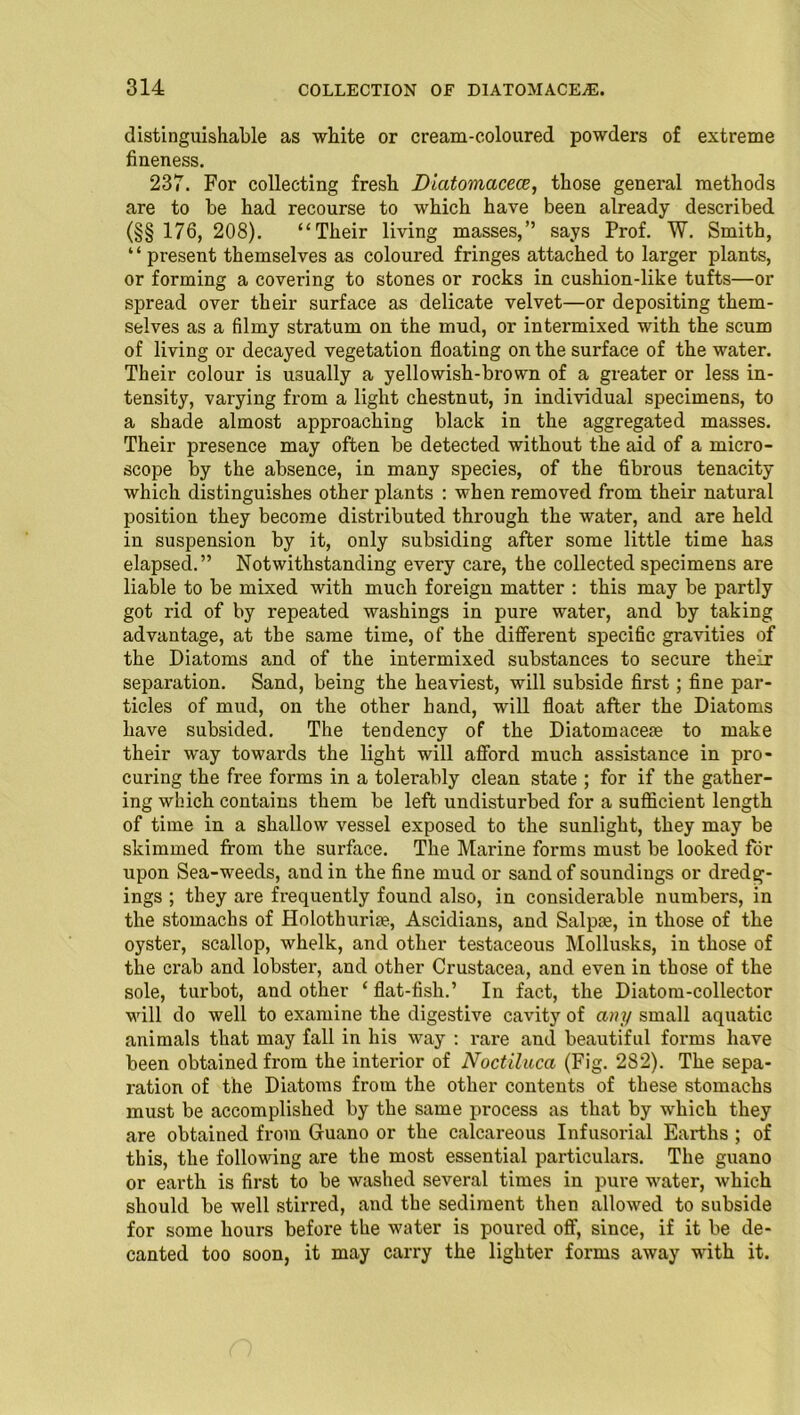 distinguishable as white or cream-coloured powders of extreme fineness. 237. For collecting fresh Diatomacece, those general methods are to be had recourse to which have been already described (§§ 176, 208). “Their living masses,” says Prof. W. Smith, “ present themselves as coloured fringes attached to larger plants, or forming a covering to stones or rocks in cushion-like tufts—or spread over their surface as delicate velvet—or depositing them- selves as a filmy stratum on the mud, or intermixed with the scum of living or decayed vegetation floating on the surface of the water. Their colour is usually a yellowish-brown of a greater or less in- tensity, varying from a light chestnut, in individual specimens, to a shade almost approaching black in the aggregated masses. Their presence may often be detected without the aid of a micro- scope by the absence, in many species, of the fibrous tenacity which distinguishes other plants : when removed from their natural position they become distributed through the water, and are held in suspension by it, only subsiding after some little time has elapsed.” Notwithstanding every care, the collected specimens are liable to be mixed with much foreign matter : this may be partly got rid of by repeated washings in pure water, and by taking advantage, at the same time, of the different specific gravities of the Diatoms and of the intermixed substances to secure their separation. Sand, being the heaviest, will subside first; fine par- ticles of mud, on the other hand, will float after the Diatoms have subsided. The tendency of the Diatomacese to make their way towards the light will afford much assistance in pro- curing the free forms in a tolerably clean state ; for if the gather- ing which contains them be left undisturbed for a sufficient length of time in a shallow vessel exposed to the sunlight, they may be skimmed from the surface. The Marine forms must be looked for upon Sea-weecls, and in the fine mud or sand of soundings or dredg- ings ; they are frequently found also, in considerable numbers, in the stomachs of Holothurite, Ascidians, and Salpae, in those of the oyster, scallop, whelk, and other testaceous Mollusks, in those of the crab and lobster, and other Crustacea, and even in those of the sole, turbot, and other ‘ flat-fish.’ In fact, the Diatom-collector will do well to examine the digestive cavity of any small aquatic animals that may fall in his way : rare and beautiful forms have been obtained from the interior of Noctiluca (Fig. 282). The sepa- ration of the Diatoms from the other contents of these stomachs must be accomplished by the same process as that by which they are obtained from Guano or the calcareous Infusorial Earths ; of this, the following are the most essential particulars. The guano or earth is first to be washed several times in pure water, which should be well stirred, and the sediment then allowed to subside for some hours before the water is poured off, since, if it be de- canted too soon, it may carry the lighter forms away with it.