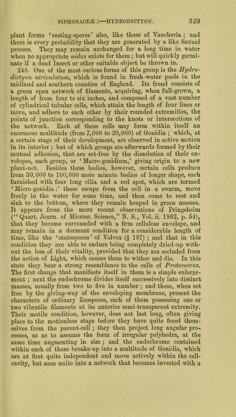 plant foi-ms ‘ x'esting-spores ’ also, like those of Vaucheria ; and there is every probability that they are generated by a like Sexual process. They may remain unchanged for a long time in water when no appropriate nidus exists for them ; but will quickly germi- nate if a dead Insect or other suitable object be thrown in. 24S. One of the most curious forms of this group is the Jlydro- dictyon utmculatum, which is found in fresh-water pools in the midland and southern counties of England. Its frond consists of a green open network of filaments, acquiring, when full-grown, a length of from four to six inches, and composed of a vast number of cylindrical tubular cells, which attain the length of four lines or more, and adhere to each other by their rounded extremities, the points of junction corresponding to the knots or intersections of the network. Each of these cells may form within itself an enormous multitude (from 7,000 to 20,000) of Gonidia ; which, at a certain stage of their development, are observed in active motion in its interior ; but of which groups are afterwards formed by their mutual adhesion, that are set-free by the dissolution of their en- velopes, each group, or 1 Macro-gonidium,’ giving origin to a new plant-net. Besides these bodies, however, certain cells produce from 30,000 to 100,000 more minute bodies of longer shape, each furnished with four long cilia and a red spot, which are termed ‘ Micro-gonidia these escape from the cell in a swarm, move freely in the water for some time, and then come to rest and sink to the bottom, where they remain heaped in green masses. It appears from the more recent observations of Pringsheim (“ Quart. Journ. of Microsc. Science,” N. S., Yol. ii. 1362, p. 54), that they become surrounded with a firm cellulose envelope, and may remain in a dormant condition for a considerable length of time, like the ‘ statospores ’ of Volvox (§ 197) ; and that in this condition they are able to endure being completely dried-up with- out the loss of their vitality, provided that they are secluded from the action of Light, which causes them to wither and die. In this state they bear a stroug resemblance to the cells of Protococcus. The first change that manifests itself in them is a simple enlarge- ment ; next the endochrome divides itself successively into distinct masses, usually from two to five in number; and these, when set free by the giving-way of the enveloping membrane, present the characters of ordinary Zoospores, each of them possessing one or two vibratile filaments at its anterior semi-transparent extremity. Their motile condition, however, does not last long, often giving place to the motionless stage before they have quite freed them- selves from the parent-cell ; they then project long angular pro- cesses, so as to assume the form of irregular polyhedra, at the same time augmenting in size ; and the endochrome contained within each of these breaks-up into a multitude of Gonidia, which are at first quite independent and move actively within the cell- cavity, but soon unite into a network that becomes invested with a