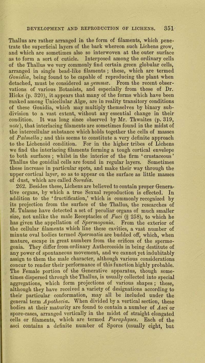 Tkallus are rather arranged in the form of filaments, which pene- trate the superficial layers of the bark whereon such Lichens grow, and which are sometimes also so interwoven at the outer surface as to form a sort of cuticle. Interposed among the ordinary cells of the Tkallus we very commonly find certain green globular cells, arranged in single head-like filaments ; these, which are termed Gonidia, being found to be capable of reproducing the plant when detached, must be considered as gemmae. From the recent obser- vations of various Botanists, and especially from those of Dr. Hicks (p. 320), it appears that many of the forms which have been ranked among Unicellular Algae, are in reality transitory conditions of these Gonidia, which may multiply themselves by binary sub- division to a vast extent, without any essential change in their condition. It was long since observed by Mr. Thwaites (p. 319, note), that interlacing filaments are sometimes found in the midst of the intercellular substance which holds together the cells of masses of Palmella; and this seems to constitute a very definite approach to the Lichenoid condition. For in the higher tribes of Lichens we find the interlacing filaments forming a tough cortical envelope to both surfaces ; whilst in the interior of the firm ‘ crustaceous ’ Thallus the gonidial cells are found in regular layers. Sometimes these increase in particular spots, and make their way through the upper cortical layer, so as to appear on the surface as little masses of dust, which are called Soredia. 262. Besides these, Lichens are believed to contain proper Genera- tive organs, by which a true Sexual reproduction is effected. In addition to the ‘fructification,’ which is commonly recognized by its projection from the surface of the Thallus, the researches of M. Tulasne have detected a set of peculiar organs of much smaller size, not unlike the male Receptacles of Fuci (§ 258), to which he has given the appellation of Spermogonia. From the exterior of the cellular filaments which line these cavities, a vast number of minute oval bodies termed Spermatid are budded off, which, when mature, escape in great numbers from the orifices of the spermo- gonia. They differ from ordinary Antherozoids in being destitute of any power of spontaneous movement, and we cannot yet indubitably assign to them the male character, although various considerations concur to render their performance of this function highly probable. The Female portion of the Generative apparatus, though some- times dispersed through the Thallus, is usually collected into special aggregations, which form projections of various shapes ; these, although they have received a variety of designations according to their particular conformation, may all be included under the general term Apothecia. When divided by a vertical section, these bodies at their maturity are found to contain a number of Asci or spore-cases, arranged vertically in the midst of straight elongated cells or filaments, which are termed Parapliyses. Each of the asci contains a definite number of Spores (usually eight, but