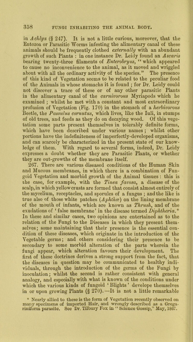 in Adilya (§ 247). It is not a little curious, moreover, that the Entozoa or Parasitic Worms infesting the alimentary canal of these animals should be frequently clothed externally with an abundant growth of such Plants : in one instance Dr. Leidy found an Ascaris bearing twenty-three filaments of Enterobryus, “which appeared to cause no inconvenience to the animal, as it moved and wriggled about with all the ordinary activity of the species.” The presence of this kind of Vegetation seems to be related to the peculiar food of the Animals in whose stomachs it is found ; for Dr. Leidy could not discover a trace of these or of any other parasitic Plants in the alimentary canal of the carnivorous Myriapods which he examined ; whilst he met with a constant and most extraordinary profusion of Vegetation (Fig. 170) in the stomach of a herbivorous Beetle, the Passulus cornutus, which lives, like the Iuli, in stumps of old trees, and feeds as they do on decaying wood. Of this vege- tation some parts present themselves in tolerably definite forms, which have been described under various names ; whilst other portions have the indefiniteness of imperfectly-developed organisms, and can scarcely be characterized in the present state of our know- ledge of them. With regard to several forms, indeed, Dr. Leidy expresses a doubt whether they are Parasitic Plants, or whether they are out-growths of the membrane itself. 267. There are various diseased conditions of the Human Skin and Mucous membranes, in which there is a combination of Fun- goid Vegetation and morbid growth of the Animal tissues : this is the case, for example, with the Tinea favosa, a disease of the scalp, in which yellow crusts are formed that consist almost entirely of the mycelium, receptacles, and sporules of a fungus ; and the like is true also of those white patches (Aphthae) on the lining membrane of the mouth of infants, which are known as Thrush, and of the exudations of ‘ false membrane’ in the disease termed Diphtheria.* In these and similar cases, two opinions are entertained as to the relation of the Fungi to the Diseases in which they present them- selves; some maintaining that their presence is the essential con- dition of these diseases, which originate in the introduction of the Vegetable germs; and others considering their presence to be secondary to some morbid alteration of the parts wherein the fungi appear, which alteration favours their development. The first of these doctrines derives a strong support from the fact, that the diseases in question may be communicated to healthy indi- viduals, through the introduction of the germs of the Fungi by inoculation; whilst the second is rather consistent with general analogy, and especially with what is known of the conditions under which the various kinds of fungoid ‘ Blights ’ develope themselves in or upon growing Plants (§ 270). —It is not a little remarkable * Nearly allied to these is the form of Vegetation recently observed on many specimens of imported Hair, and wrongly described as a Grega- riniform parasite. See Dr. Tilbury Fox in “ Science Gossip,” May, 18(i7.