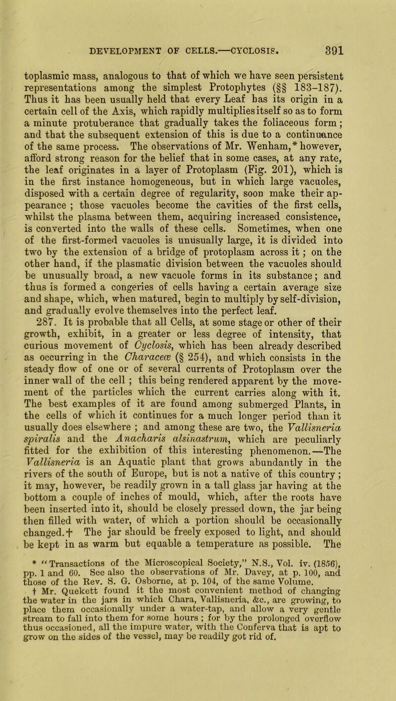 toplasmic mass, analogous to that of which we have seen persistent representations among the simplest Protophytes (§§ 183-187). Thus it has been usually held that every Leaf has its origin in a certain cell of the Axis, which rapidly multiplies itself so as to form a minute protuberance that gradually takes the foliaceous form; and that the subsequent extension of this is due to a continuance of the same process. The observations of Mr. Wenham,* however, afford strong reason for the belief that in some cases, at any rate, the leaf originates in a layer of Protoplasm (Fig. 201), which is in the first instance homogeneous, but in which large vacuoles, disposed with a certain degree of regularity, soon make their ap- pearance ; those vacuoles become the cavities of the first cells, whilst the plasma between them, acquiring increased consistence, is converted into the walls of these cells. Sometimes, when one of the first-formed vacuoles is unusually large, it is divided into two by the extension of a bridge of protoplasm across it; on the other hand, if the plasmatic division between the vacuoles should be unusually broad, a new vacuole forms in its substance; and thus is formed a congeries of cells having a certain average size and shape, which, when matured, begin to multiply by self-division, and gradually evolve themselves into the perfect leaf. 287. It is probable that all Cells, at some stage or other of their growth, exhibit, in a greater or less degree of intensity, that curious movement of Cyclosis, which has been already described as occurring in the Characece (§ 254), and which consists in the steady flow of one or of several currents of Protoplasm over the inner wall of the cell ; this being rendered apparent by the move- ment of the particles which the current carries along with it. The best examples of it are found among submerged Plants, in the cells of which it continues for a much longer period than it usually does elsewhere ; and among these are two, the Vallisnena spiralis and the Anacharis alsinastrum, which are peculiarly fitted for the exhibition of this interesting phenomenon.—The Vallisneria is an Aquatic plant that grows abundantly in the rivers of the south of Europe, but is not a native of this country ; it may, however, be readily grown in a tall glass jar having at the bottom a couple of inches of mould, which, after the roots have been inserted into it, should be closely pressed down, the jar being then filled with water, of which a portion should be occasionally changed, f The jar should be freely exposed to light, and should be kept in as warm but equable a temperature as possible. The * “Transactions of the Microscopical Society,” N.S., Vol. iv. (1856), pp. 1 and 60. See also the observations of Mr. Davey, at p. 100, and those of the Rev. S. G. Osborne, at p. 104, of the same Volume. t Mr. Quekett found it the most convenient method of changing the water in the jars in which Chara, Vallisneria, &c., are growing, to place them occasionally under a water-tap, and allow a very gentle stream to fall into them for some hours ; for by the prolonged overflow thus occasioned, all the impure water, with the Conferva that is apt to grow on the sides of the vessel, may be readily got rid of.