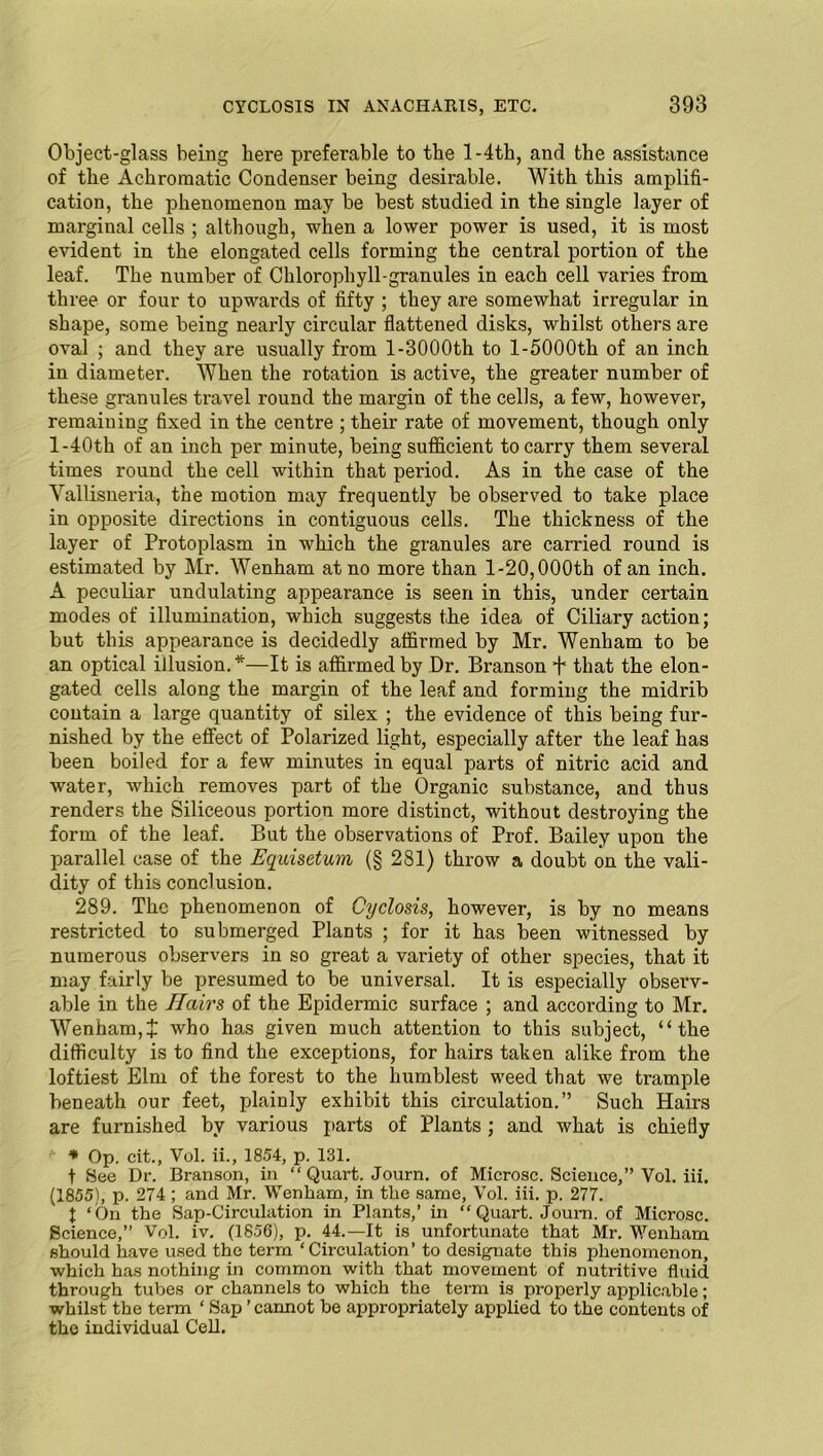 Object-glass being here preferable to the 1 -4th, and the assistance of the Achromatic Condenser being desirable. With this amplifi- cation, the phenomenon may be best studied in the single layer of marginal cells ; although, when a lower power is used, it is most evident in the elongated cells forming the central portion of the leaf. The number of Chlorophyll-granules in each cell varies from three or four to upwards of fifty ; they are somewhat irregular in shape, some being nearly circular flattened disks, whilst others are oval ; and they are usually from 1-3000th to 1-5000th of an inch in diameter. When the rotation is active, the greater number of these granules travel round the margin of the cells, a few, however, remaining fixed in the centre ; their rate of movement, though only l-40th of an inch per minute, being sufficient to carry them several times round the cell within that period. As in the case of the Vallisueria, the motion may frequently be observed to take place in opposite directions in contiguous cells. The thickness of the layer of Protoplasm in which the granules are carried round is estimated by Mr. Wenham at no more than 1-20,000th of an inch. A peculiar undulating appearance is seen in this, under certain modes of illumination, which suggests the idea of Ciliary action; but this appearance is decidedly affirmed by Mr. Wenham to be an optical illusion.*—It is affirmed by Dr. Branson f that the elon- gated cells along the margin of the leaf and forming the midrib contain a large quantity of silex ; the evidence of this being fur- nished by the effect of Polarized light, especially after the leaf has been boiled for a few minutes in equal parts of nitric acid and water, which removes part of the Organic substance, and thus renders the Siliceous portion more distinct, without destroying the form of the leaf. But the observations of Prof. Bailey upon the parallel case of the Equisetum (§ 281) throw a doubt on the vali- dity of this conclusion. 289. The phenomenon of Cyclosis, however, is by no means restricted to submerged Plants ; for it has been witnessed by numerous observers in so great a variety of other species, that it may fairly be presumed to be universal. It is especially observ- able in the Hairs of the Epidermic surface ; and according to Mr. Wenham,J who has given much attention to this subject, “the difficulty is to find the exceptions, for hairs taken alike from the loftiest Elm of the forest to the humblest weed that we trample beneath our feet, plainly exhibit this circulation.” Such Hairs are furnished by various parts of Plants ; and what is chiefly *■ * Op. cit., Vol. ii., 1854, p. 131. t See Dr. Branson, in “ Quart. Journ. of Microsc. Science,” Vol. iii. (1855), p. 274 ; and Mr. Wenham, in the same, Vol. iii. p. 277. f ‘On the Sap-Circulation in Plants,’ in “Quart. Joum. of Microsc. Science,” Vol. iv. (1856), p. 44.—It is unfortunate that Mr. Wenham should have used the term ‘Circulation’ to designate this phenomenon, which has nothing in common with that movement of nutritive fluid through tubes or channels to which the term is properly applicable; whilst the term ‘ Sap ’ cannot be appropriately applied to the contents of the individual Cell.