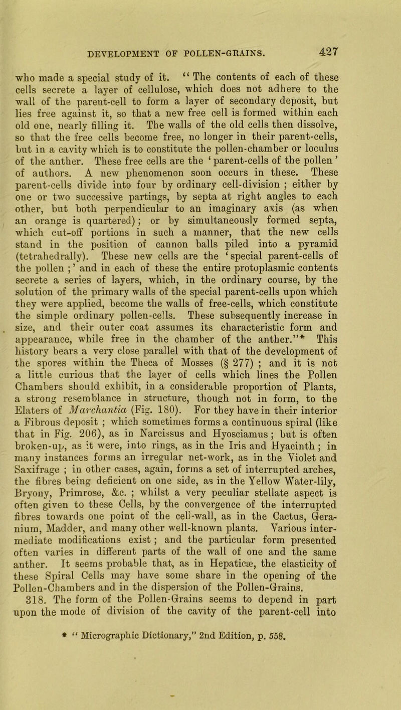 who made a special study of it. “ The contents of each of these cells secrete a layer of cellulose, which does not adhere to the wall of the pareut-cell to form a layer of secondary deposit, but lies free against it, so that a new free cell is formed within each old one, nearly filling it. The walls of the old cells then dissolve, so that the free cells become free, no longer in their parent-cells, but in a cavity which is to constitute the pollen-chamber or loculus of the anther. These free cells are the ‘ parent-cells of the pollen ’ of authors. A new phenomenon soon occurs in these. These parent-cells divide into four by ordinary cell-division ; either by one or two successive partings, by septa at right angles to each other, but both perpendicular to an imaginary axis (as when an orange is quartered); or by simultaneously formed septa, which cut-off portions in such a manner, that the new cells stand in the position of cannon balls piled into a pyramid (tetrahedrally). These new cells are the ‘ special parent-cells of the pollen ; ’ and in each of these the entire protoplasmic contents secrete a series of layers, which, in the ordinary course, by the solution of the primary walls of the special parent-cells upon which they were applied, become the walls of free-cells, which constitute the simple ordinary pollen-cells. These subsequently increase in size, and their outer coat assumes its characteristic form and appearance, while free in the chamber of the anther.”* This history bears a very close parallel with that of the development of the spores within the Theca of Mosses (§ 277) ; and it is net a little curious that the layer of cells which lines the Pollen Chambers should exhibit, in a considerable proportion of Plants, a strong resemblance in structure, though not in form, to the Elaters of Marcliantia (Fig. 180). For they have in their interior a Fibrous deposit ; which sometimes forms a continuous spiral (like that in Fig. 206), as in Narcissus and Hyosciamus ; but is often broken-up, as it were, into rings, as in the Iris and Hyacinth ; in many instances forms an irregular net-work, as in the Violet and Saxifrage ; in other cases, again, forms a set of interrupted arches, the fibres being deficient on one side, as in the Yellow Water-lily, Bryony, Primrose, &c. ; whilst a very peculiar stellate aspect is often given to these Cells, by the convergence of the interrupted fibres towards one point of the cell-wall, as in the Cactus, Gera- nium, Madder, and many other well-known plants. Various inter- mediate modifications exist; and the particular form presented often varies in different parts of the wall of one and the same anther. It seems probable that, as in Hepaticae, the elasticity of these Spiral Cells may have some share in the opening of the Pollen-Chambers and in the dispersion of the Pollen-Grains. 318. The form of the Pollen-Grains seems to depend in part upon the mode of division of the cavity of the parent-cell into * “ Micrographic Dictionary,” 2nd Edition, p. 558.