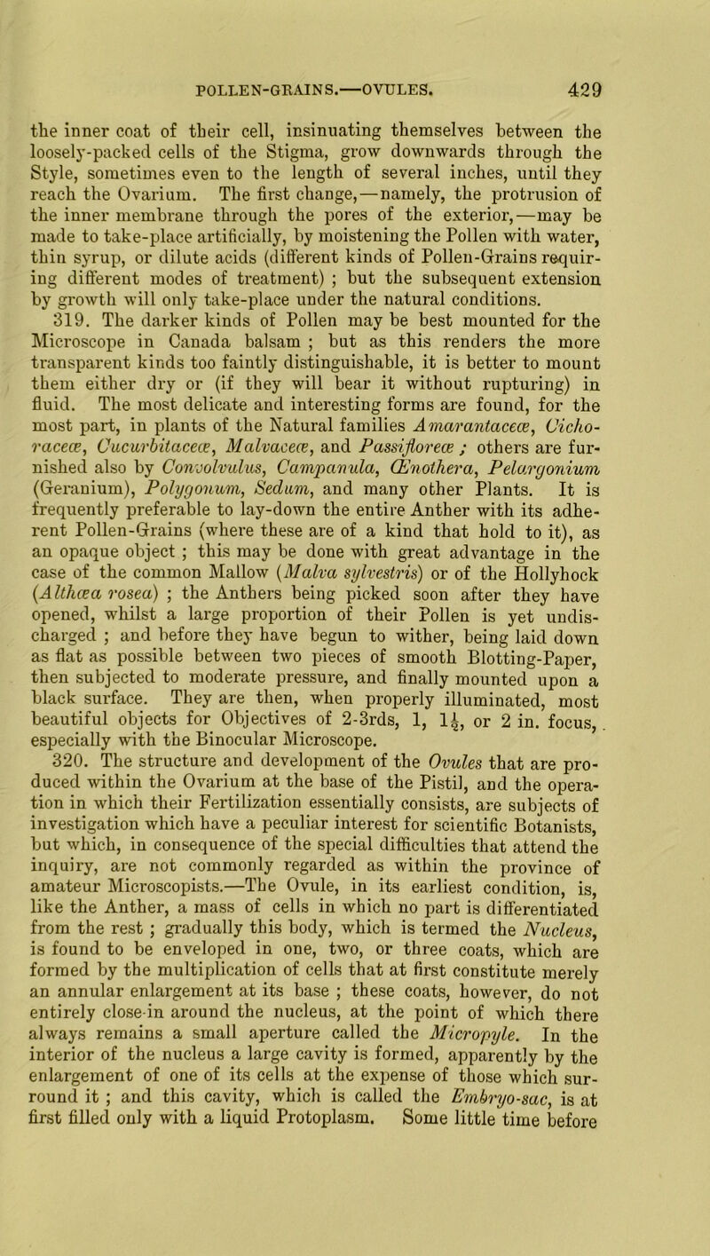 the inner coat of their cell, insinuating themselves between the loosely-packed cells of the Stigma, grow downwards through the Style, sometimes even to the length of several inches, until they reach the Ovarium. The first change,—namely, the protrusion of the inner membrane through the pores of the exterior,—may be made to take-place artificially, by moistening the Pollen with water, thin syrup, or dilute acids (different kinds of Pollen-Grains requir- ing different modes of treatment) ; but the subsequent extension by growth will only take-place under the natural conditions. 319. The darker kinds of Pollen may be best mounted for the Microscope in Canada balsam ; but as this renders the more transparent kinds too faintly distinguishable, it is better to mount them either dry or (if they will bear it without rupturing) in fluid. The most delicate and interesting forms are found, for the most part, in plants of the Natural families Amarantacece, Cicho- racece, Cucurbitacece, Malvacece, and Passijlorece ; others are fur- nished also by Convolvulus, Campanula, (Enothera, Pelu.rgonium (Geranium), Polygonum, Sedum, and many other Plants. It is frequently preferable to lay-down the entire Anther with its adhe- rent Pollen-Grains (where these are of a kind that hold to it), as an opaque object ; this may be done with great advantage in the case of the common Mallow (Malva sylvestris) or of the Hollyhock (Althcea rosea) ; the Anthers being picked soon after they have opened, whilst a large proportion of their Pollen is yet undis- charged ; and before they have begun to wither, being laid down as flat as possible between two pieces of smooth Blotting-Paper, then subjected to moderate pressure, and finally mounted upon a black surface. They are then, when properly illuminated, most beautiful objects for Objectives of 2-3rds, 1, It, or 2 in. focus, especially with the Binocular Microscope. 320. The structure and development of the Ovules that are pro- duced within the Ovarium at the base of the Pistil, and the opera- tion in which their Fertilization essentially consists, are subjects of investigation which have a peculiar interest for scientific Botanists, but which, in consequence of the special difficulties that attend the inquiry, are not commonly regarded as within the province of amateur Microscopists.—The Ovule, in its earliest condition, is, like the Anther, a mass of cells in which no part is differentiated from the rest ; gradually this body, which is termed the Nucleus, is found to be enveloped in one, two, or three coats, which are formed by the multiplication of cells that at first constitute merely an annular enlargement at its base ; these coats, however, do not entirely close-in around the nucleus, at the point of which there always remains a small aperture called the Micropyle. In the interior of the nucleus a large cavity is formed, apparently by the enlargement of one of its cells at the expense of those which sur- round it ; and this cavity, which is called the Embryo-sac, is at first filled only with a liquid Protoplasm. Some little time before