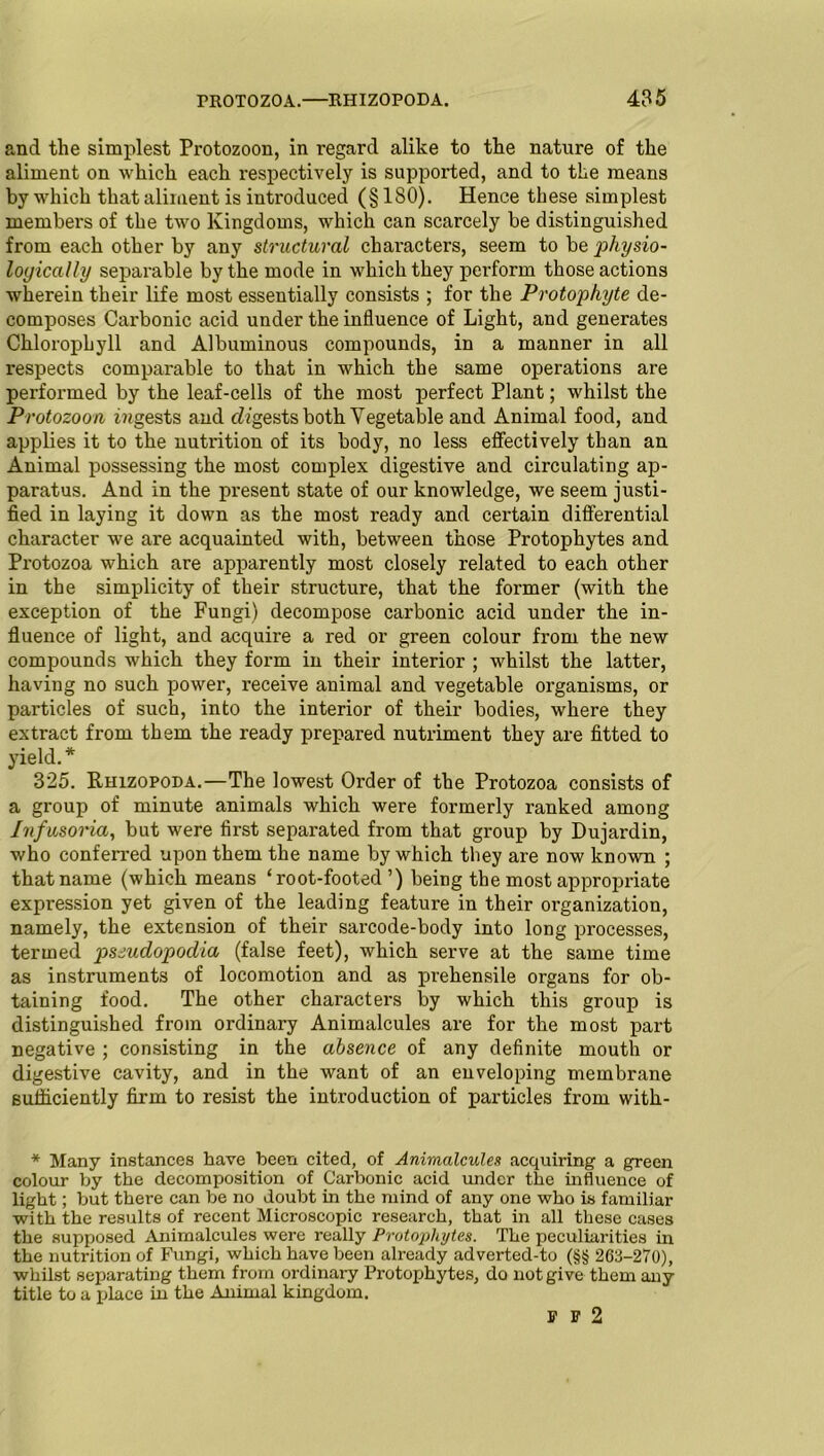 and the simplest Protozoon, in regard alike to the nature of the aliment on which each respectively is supported, and to the means by which that aliment is introduced (§ 180). Hence these simplest members of the two Kingdoms, which can scarcely be distinguished from each other by any structural characters, seem to be ‘physio- logically separable by the mode in which they perform those actions wherein their life most essentially consists ; for the Protophyte de- composes Carbonic acid under the influence of Light, and generates Chlorophyll and Albuminous compounds, in a manner in all respects comparable to that in which the same operations are performed by the leaf-cells of the most perfect Plant; whilst the Protozoon digests and cZ^gests both Vegetable and Animal food, and applies it to the nutrition of its body, no less effectively than an Animal possessing the most complex digestive and circulating ap- paratus. And in the present state of our knowledge, we seem justi- fied in laying it down as the most ready and certain differential character we are acquainted with, between those Protophytes and Protozoa which are apparently most closely related to each other in the simplicity of their structure, that the former (with the exception of the Fungi) decompose carbonic acid under the in- fluence of light, and acquire a red or green colour from the new compounds which they form in their interior ; whilst the latter, having no such power, receive animal and vegetable organisms, or particles of such, into the interior of their bodies, where they extract from them the ready prepared nutriment they are fitted to yield. * 325. Rhizopoda.—The lowest Order of the Protozoa consists of a group of minute animals which were formerly ranked among Infusoria, but were first separated from that group by Dujardin, who conferred upon them the name by which they are now known ; that name (which means ‘root-footed’) being the most appropriate expression yet given of the leading feature in their organization, namely, the extension of their sarcode-body into long processes, termed psiudopodia (false feet), which serve at the same time as instruments of locomotion and as prehensile organs for ob- taining food. The other characters by which this group is distinguished from ordinary Animalcules are for the most part negative ; consisting in the absence of any definite mouth or digestive cavity, and in the want of an enveloping membrane sufficiently firm to resist the introduction of particles from witli- * Many instances have been cited, of Animalcules acquiring a green colour by the decomposition of Carbonic acid under the influence of light; but there can be no doubt in the mind of any one who is familiar with the results of recent Microscopic research, that in all these cases the supposed Animalcules were really Protophytes. The peculiarities in the nutrition of Fungi, which have been already adverted-to (§§ 263-270), whilst separating them from ordinary Protophytes, do not give them any title to a place in the Animal kingdom. n2