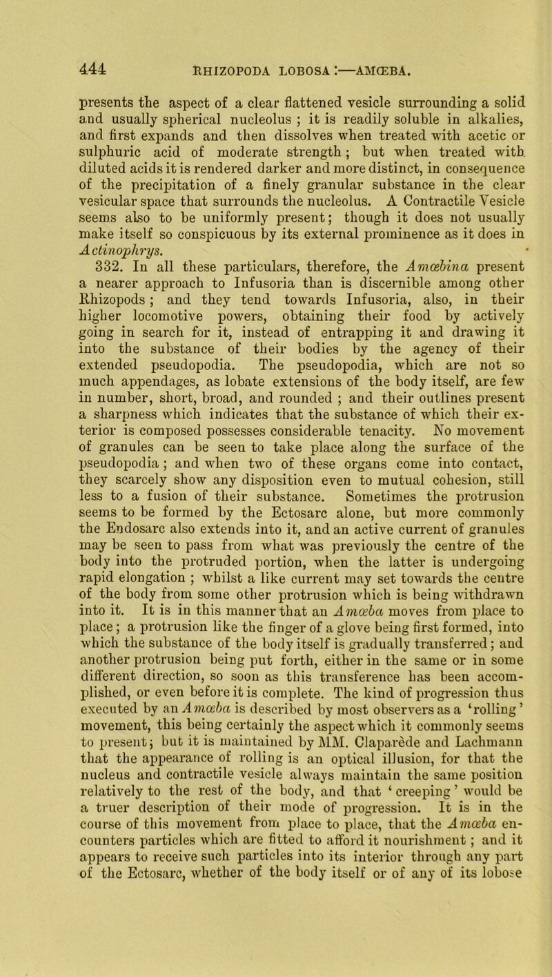 presents the aspect of a clear flattened vesicle surrounding a solid and usually spherical nucleolus ; it is readily soluble in alkalies, and first expands and then dissolves when treated with acetic or sulphuric acid of moderate strength; but when treated with diluted acids it is rendered darker and more distinct, in consequence of the precipitation of a finely granular substance in the clear vesicular space that surrounds the nucleolus. A Contractile Vesicle seems also to be uniformly present; though it does not usually make itself so conspicuous by its external prominence as it does in A ctinoplirys. 332. In all these particulars, therefore, the Amcehina present a nearer approach to Infusoria than is discernible among other Rhizopods; and they tend towards Infusoria, also, in their higher locomotive powers, obtaining their food by actively going in search for it, instead of entrapping it and drawing it into the substance of their bodies by the agency of their extended pseudopodia. The pseudopodia, which are not so much, appendages, as lobate extensions of the body itself, are few in number, short, broad, and rounded ; and their outlines present a sharpness which indicates that the substance of which their ex- terior is composed possesses considerable tenacity. No movement of granules can be seen to take place along the surface of the pseudopodia ; and when two of these organs come into contact, they scarcely show any disposition even to mutual cohesion, still less to a fusion of their substance. Sometimes the protrusion seems to be formed by the Ectosarc alone, but more commonly the Endosarc also extends into it, and an active current of granules may be seen to pass from what was previously the centre of the body into the protruded portion, when the latter is undergoing rapid elongation ; whilst a like current may set towards the centre of the body from some other protrusion which is being withdrawn into it. It is in this manner that an Amoeba moves from place to place; a protrusion like the finger of a glove being first formed, into which the substance of the body itself is gradually transferred; and another protrusion being put forth, either in the same or in some different direction, so soon as this transference has been accom- plished, or even before it is complete. The kind of progression thus executed by an Amoeba is described by most observers as a ‘rolling ’ movement, this being certainly the aspect which it commonly seems to present j but it is maintained by MM. Claparede and Lachmann that the appearance of rolling is an optical illusion, for that the nucleus and contractile vesicle always maintain the same position relatively to the rest of the body, and that ‘ creeping ’ would be a truer description of their mode of progression. It is in the course of this movement from place to place, that the Amoeba en- counters particles which are fitted to afford it nourishment; and it appears to receive such particles into its interior through any part of the Ectosarc, whether of the body itself or of any of its lobose