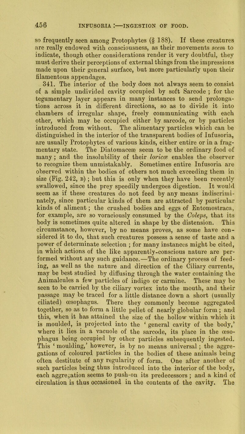 so frequently seen among Protophytes (§ 188). If these creatures are really endowed with consciousness, as their movements seem to indicate, though other considerations render it very doubtful, they must derive their perceptions of external things from the impressions made upon their general surface, but more particularly upon their filamentous appendages. 341. The interior of the body does not always seem to consist of a simple undivided cavity occupied by soft Sarcode ; for the tegumentary layer appears in many instances to send pi'olonga- tions across it in different directions, so as to divide it into chambers of irregular shape, freely communicating with each other, which may be occupied either by sarcode, or by particles introduced from without. The alimentary particles which can be distinguished in the interior of the transparent bodies of Infusoria, are usually Protophytes of various kinds, either entire or in a frag- mentary state. The Diatomacem seem to be the ordinary food of many ; and the insolubility of their loricce enables the observer to recognize them unmistakably. Sometimes entire Infusoria are observed within the bodies of others not much exceeding them in size (Fig. 242, b) ; but this is only when they have been recently swallowed, since the prey speedily undergoes digestion. It would seem as if these creatures do not feed by any means indiscrimi- nately, since particular kinds of them are attracted by particular kinds of aliment; the crushed bodies and eggs of Entomostraca, for example, ai’e so voraciously consumed by the Coleps, that its body is sometimes quite altered in shape by the distension. This circumstance, however, by no means proves, as some have con- sidered it to do, that such creatures possess a sense of taste and a power of determinate selection ; for many instances might be cited, in which actions of the like apparently-conscious nature are per- formed without any such guidance.—The ordinary process of feed- ing, as well as the nature and direction of the Ciliary currents, may be best studied by diffusing through the water containing the Animalcules a few particles of indigo or carmine. These may be seen to be carried by the ciliary vortex into the mouth, and their passage may be traced for a little distance down a short (usually ciliated) oesophagus. There they commonly become aggregated together, so as to form a little pellet of nearly globular form ; and this, when it has attained the size of the hollow within which it is moulded, is projected into the ‘ general cavity of the body,’ where it lies in a vacuole of the sarcode, its place in the oeso- phagus being occupied by other particles subsequently ingested. This ‘moulding,’ however, is by no means universal; the aggre- gations of coloured particles in the bodies of these animals being often destitute of any regularity of form. One after another of such particles being thus introduced into the interior of the body, each aggregation seems to push-on its predecessors ; and a kind of circulation is thus occasioned in the contents of the cavity. The