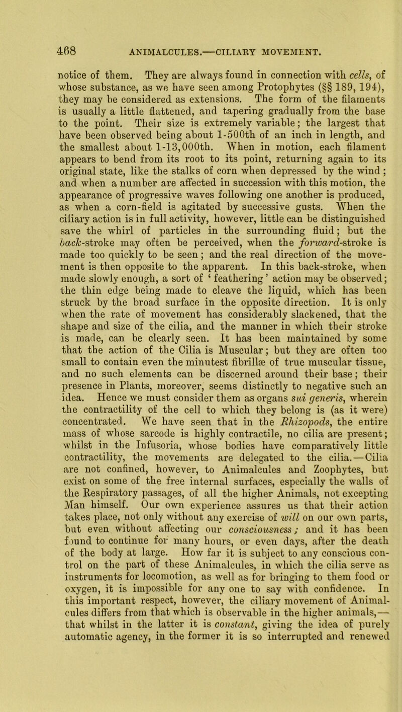 notice of them. They are always found in connection with cells, of whose substance, as we have seen among Protophytes (§§ 189, 194), they may be considered as extensions. The form of the filaments is usually a little flattened, and tapering gradually from the base to the point. Their size is extremely variable; the largest that have been observed being about 1-500th of an inch in length, and the smallest about 1-13,000th. When in motion, each filament appears to bend from its root to its point, returning again to its original state, like the stalks of corn when depressed by the wind ; and when a number are affected in succession with this motion, the appearance of progressive waves following one another is produced, as when a corn-field is agitated by successive gusts. When the ciliary action is in full activity, however, little can be distinguished save the whirl of particles in the surrounding fluid; but the back-stroke may often be perceived, when the forward-stroke is made too quickly to be seen; and the real direction of the move- ment is then opposite to the apparent. In this back-stroke, when made slowly enough, a sort of ‘ feathering ’ action may be observed; the thin edge being made to cleave the liquid, which has been struck by the broad surface in the opposite direction. It is only when the rate of movement has considerably slackened, that the shape and size of the cilia, and the manner in which their stroke is made, can be clearly seen. It has been maintained by some that the action of the Cilia is Muscular; but they are often too small to contain even the minutest fibrilke of true muscular tissue, and no such elements can be discerned around their base; their presence in Plants, moreover, seems distinctly to negative such an idea. Hence we must consider them as organs sui generis, wherein the contractility of the cell to which they belong is (as it were) concentrated. We have seen that in the Ehizopods, the entire mass of whose sarcode is highly contractile, no cilia are present; whilst in the Infusoria, whose bodies have comparatively little contractility, the movements are delegated to the cilia. — Cilia are not confined, however, to Animalcules and Zoophytes, but exist on some of the free internal surfaces, especially the walls of the Respiratory passages, of all the higher Animals, not excepting Man himself. Our own experience assures us that their action takes place, not only without any exercise of will on our own parts, but even without affecting our consciousness; and it has been found to continue for many hours, or even days, after the death of the body at large. How far it is subject to any conscious con- trol on the part of these Animalcules, in which the cilia serve as instruments for locomotion, as well as for bringing to them food or oxygen, it is impossible for any one to say with confidence. In this important respect, however, the ciliary movement of Animal- cules differs from that which is observable in the higher animals,— that whilst in the latter it is constant, giving the idea of purely automatic agency, in the former it is so interrupted and renewed