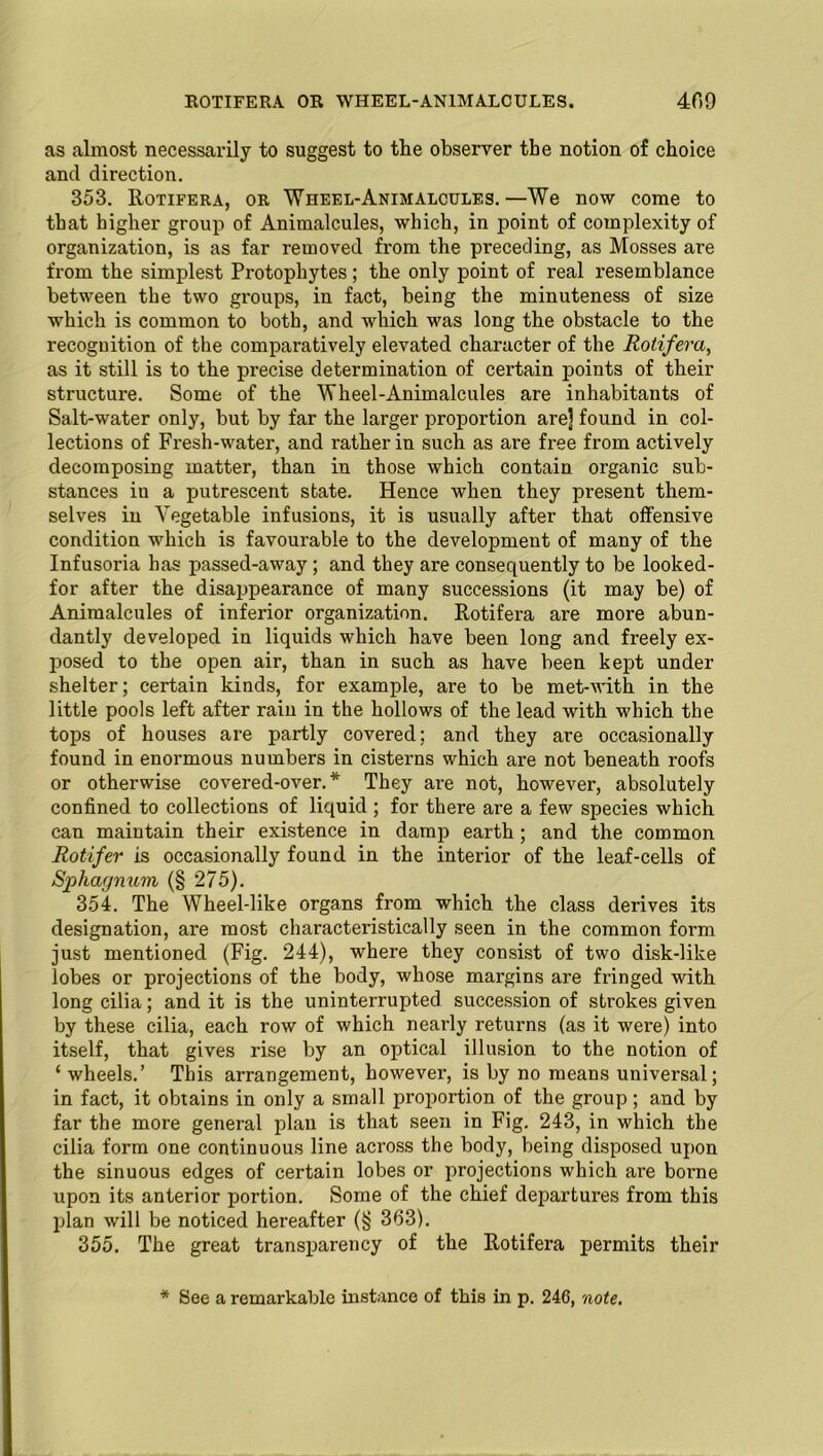 ROTIFERA OR WHEEL-ANIMALCULES. 409 as almost necessarily to suggest to the observer the notion of choice and direction. 353. Rotifera, or Wheel-Animalcules.—We now come to that higher group of Animalcules, which, in point of complexity of organization, is as far removed from the preceding, as Mosses are from the simplest Protophytes; the only point of real resemblance between the two groups, in fact, being the minuteness of size which is common to both, and which was long the obstacle to the recognition of the comparatively elevated character of the Rotifera, as it still is to the precise determination of certain points of their structure. Some of the Wheel-Animalcules are inhabitants of Salt-water only, but by far the larger proportion are] found in col- lections of Fresh-water, and rather in such as are free from actively decomposing matter, than in those which contain organic sub- stances in a putrescent state. Hence when they present them- selves in Vegetable infusions, it is usually after that offensive condition which is favourable to the development of many of the Infusoria has passed-away ; and they are consequently to be looked- for after the disappearance of many successions (it may be) of Animalcules of inferior organization. Rotifera are more abun- dantly developed in liquids which have been long and freely ex- posed to the open air, than in such as have been kept under shelter; certain kinds, for example, are to be met-with in the little pools left after rain in the hollows of the lead with which the tops of houses are partly covered; and they are occasionally found in enormous numbers in cisterns which are not beneath roofs or otherwise covered-over.* They are not, however, absolutely confined to collections of liquid ; for there are a few species which can maintain their existence in damp earth; and the common Rotifer is occasionally found in the interior of the leaf-cells of Sphagnum (§ 275). 354. The Wheel-like organs from which the class derives its designation, are most characteristically seen in the common form just mentioned (Fig. 244), where they consist of two disk-like lobes or projections of the body, whose margins are fringed with long cilia; and it is the uninterrupted succession of strokes given by these cilia, each row of which nearly returns (as it wei’e) into itself, that gives rise by an optical illusion to the notion of ‘ wheels.’ This arrangement, however, is by no means universal; in fact, it obtains in only a small proportion of the group; and by far the more general plan is that seen in Fig. 243, in which the cilia form one continuous line across the body, being disposed upon the sinuous edges of certain lobes or projections which are borne upon its anterior portion. Some of the chief departures from this plan will be noticed hereafter (§ 363). 355. The great transparency of the Rotifera permits their * See a remarkable instance of this in p. 246, note.