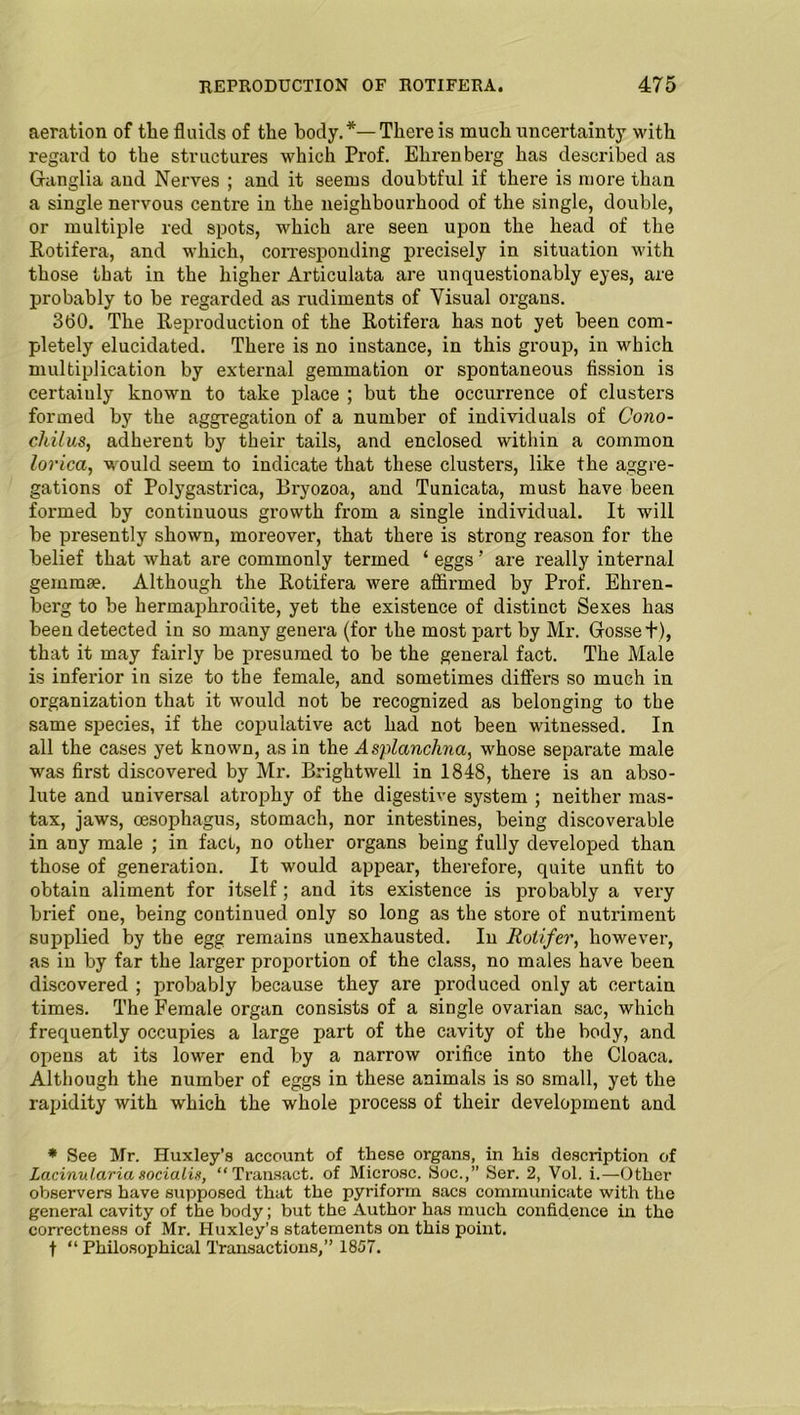 aeration of the fluids of the body.*—There is much uncertainty with regard to the structures which Pi'of. Ehrenberg has described as Ganglia and Nerves ; and it seems doubtful if there is more than a single nervous centre in the neighbourhood of the single, double, or multiple red spots, which are seen upon the head of the Rotifera, and which, corresponding precisely in situation with those that in the higher Articulata are unquestionably eyes, are probably to he regarded as rudiments of Visual organs. 360. The Reproduction of the Rotifera has not yet been com- pletely elucidated. There is no instance, in this group, in which multiplication by external gemmation or spontaneous fission is certainly known to take place ; but the occurrence of clusters formed by the aggregation of a number of individuals of Cono- chilus, adherent by their tails, and enclosed within a common lorica, would seem to indicate that these clusters, like the aggre- gations of Polygastrica, Bryozoa, and Tunicata, must have been formed by continuous growth from a single individual. It will be presently shown, moreover, that there is strong reason for the belief that what are commonly termed ‘ eggs ’ are really internal gemmae. Although the Rotifera were affirmed by Prof. Ehren- berg to be hermaphrodite, yet the existence of distinct Sexes has been detected in so many genera (for the most part by Mr. Grosse t), that it may fairly be presumed to be the general fact. The Male is inferior in size to the female, and sometimes differs so much in organization that it would not be recognized as belonging to the same species, if the copulative act had not been witnessed. In all the cases yet known, as in the Asplanclma, whose separate male was first discovered by Mr. Brightwell in 1848, there is an abso- lute and universal atrophy of the digestive system ; neither mas- tax, jaws, oesophagus, stomach, nor intestines, being discoverable in any male ; in fact, no other organs being fully developed than those of generation. It would appear, therefore, quite unfit to obtain aliment for itself; and its existence is probably a very brief one, being continued only so long as the store of nutriment supplied by the egg remains unexhausted. Iu Rotifer, however, as in by far the larger proportion of the class, no males have been discovered ; probably because they are produced only at certain times. The Female organ consists of a single ovarian sac, which frequently occupies a large part of the cavity of the body, and opens at its lower end by a narrow orifice into the Cloaca. Although the number of eggs in these animals is so small, yet the rapidity with which the whole process of their development and * See Mr. Huxley’s account of these organs, in his description of Lacinularia socialis, “Transact, of Microsc. Soc.,” Ser. 2, Vol. i.—Other observers have supposed that the pyriform sacs communicate with the general cavity of the body; but the Author has much confidence in the correctness of Mr. Huxley’s statements on this point. t “ Philosophical Transactions,” 1857.