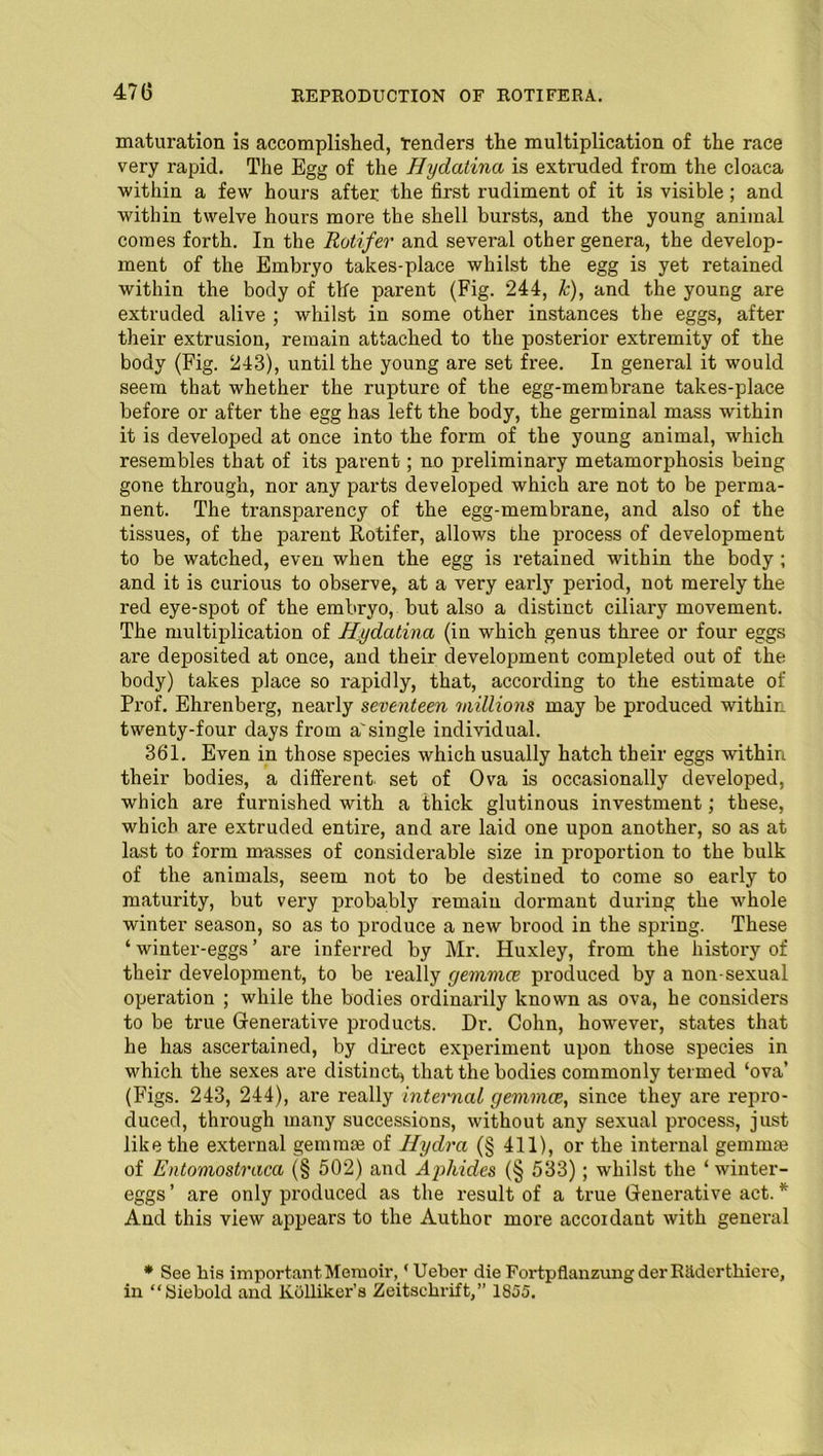 maturation is accomplished, Tenders the multiplication of the race very rapid. The Egg of the Hydatina is extruded from the cloaca within a few hours after the first rudiment of it is visible; and within twelve hours more the shell bursts, and the young animal comes forth. In the Rotifer and several other genera, the develop- ment of the Embryo takes-place whilst the egg is yet retained within the body of the parent (Fig. 244, k), and the young are extruded alive ; whilst in some other instances the eggs, after their extrusion, remain attached to the posterior extremity of the body (Fig. 243), until the young are set free. In general it would seem that whether the rupture of the egg-membrane takes-place before or after the egg has left the body, the germinal mass -within it is developed at once into the form of the young animal, which resembles that of its parent; no preliminary metamorphosis being gone through, nor any parts developed which are not to be perma- nent. The transparency of the egg-membrane, and also of the tissues, of the parent Rotifer, allows the process of development to be watched, even when the egg is retained within the body ; and it is curious to observe, at a very early period, not merely the red eye-spot of the embryo, but also a distinct ciliary movement. The multiplication of Hydatina (in which genus three or four eggs are deposited at once, and their development completed out of the body) takes place so rapidly, that, according to the estimate of Prof. Ehrenberg, nearly seventeen millions may be produced within twenty-four days from a' single individual. 361. Even in those species which usually hatch their eggs within their bodies, a different set of Ova is occasionally developed, which are furnished with a thick glutinous investment; these, which are extruded entire, and are laid one upon another, so as at last to form musses of considerable size in proportion to the bulk of the animals, seem not to be destined to come so early to maturity, but very probably remain dormant during the whole winter season, so as to produce a new brood in the spring. These ‘ winter-eggs ’ are inferred by Mr. Huxley, from the history of their development, to be really geinmce produced by a non-sexual operation ; while the bodies ordinarily known as ova, he considers to be true Generative products. Dr. Cohn, however, states that he has ascertained, by direct experiment upon those species in which the sexes are distinct) that the bodies commonly termed ‘ova’ (Figs. 243, 244), are really internal gemmce, since they are repro- duced, through many successions, without any sexual process, just like the external gemmte of Hydra (§ 411), or the internal gemmte of Entomostraca (§ 502) and Ajrfiides (§ 533); whilst the ‘ winter- eggs ’ are only produced as the result of a true Generative act. * And this view appears to the Author more accordant with general * See his important Memoir, 'Uebor die FortpflanzungderRildertkiere, in “Siebold and Kullikei-’s Zeitsckrift,” 1855.