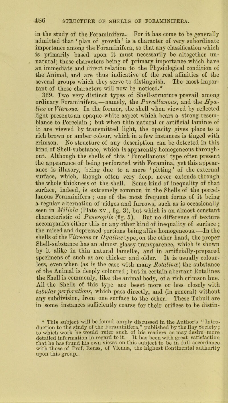 in the study of the Foraminifera. For it has come to be generally admitted that ‘ plan of growth ’ is a character of very subordinate importance among the Foraminifera, so that any classification which is primarily based upon it must necessarily be altogether un- natural ; those characters being of primary importance which have an immediate and direct relation to the Physiological condition of the Animal, and are thus indicative of the real affinities of the several groups which they serve to distinguish. The most impor- tant of these characters will now be noticed.* 369. Two very distinct types of Shell-structure prevail among ordinary Foraminifera,—namely, the Porcellanous, and the Hya- line or Vitreous. In the former, the shell when viewed by reflected light presents an opaque-white aspect which bears a strong resem- blance to Porcelain ; but when thin natural or artificial laminae of it are viewed by transmitted light, the opacity gives place to a rich brown or amber colour, which in a few instances is tinged with crimson. No structure of any description can be detected in this kind of Shell-substance, which is apparently homogeneous through- out. Although the shells of this ‘ Porcellanous ’ type often present the appearance of being perforated with Foramina, yet this appear- ance is illusory, being due to a mere ‘pitting’ of the external surface, which, though often very deep, never extends through the whole thickness of the shell. Some kind of inequality of that surface, indeed, is extremely common in the Shells of the porcel- lanous Foraminifera ; one of the most frequent forms of it being a regular alternation of ridges and furrows, such as is occasionally seen in Miliola (Plate xv., fig. 3), but which is an almost constant characteristic of Peneroplis (fig. 5). But no difference of texture accompanies either this or any other kind of inequality of surface ; the raised and depressed portions being alike homogeneous.—In the shells of the Vitreous or Hyaline type, on the other hand, the proper Shell-substance has an almost glassy transparence, which is shown by it alike in thin natural lamellae, and in artificially-prepared specimens of such as are thicker and older. It is usually colour- less, even when (as is the case with many Rotalince) the substance of the Animal is deeply coloured ; but in certain aberrant Rotalines the Shell is commonly, like the animal body, of a rich crimson hue. All the Shells of this type are beset more or less closely with tubular perforations, which pass directly, and (in general) without any subdivision, from one surface to the other. These Tubuli are in some instances sufficiently coarse for their orifices to be distin- * This subject will he found amply discussed in the Author’s “ Intro- duction to the study of the Foraminifera,” published by the Ray Society ; to which work he would refer such of his readers as may desire more detailed information in regard to it. It has been with great satisfaction that he has found his own views on this subject to be in full accordance with those of Prof. Reuss, of Vienna, the highest Continental authority upon this group.