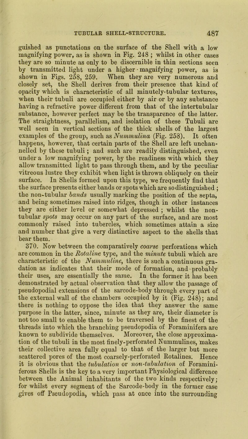 giiislied as punctations on the surface of the Shell with a low magnifying power, as is shown in Fig. 248 ; whilst in other cases they are so minute as only to he discernible in thin sections seen by transmitted light under a higher ■ magnifying power, as is shown in Figs. 258, 259. When they are very numerous and closely set, the Shell derives from their presence that kind of opacity which is characteristic of all minutely-tubular textures, when their tubuli are occupied either by air or by any substance having a refractive power different from that of the intertubular substance, however perfect may be the transparence of the latter. The straightness, parallelism, and isolation of these Tubuli are well seen in vertical sections of the thick shells of the largest examples of the group, such as Nummulina (Fig. 253). It often happens, however, that certain parts of the Shell are left unchan- nelled by these tubuli; and such are readily distinguished, even under a low magnifying power, by the readiness with which they allow transmitted light to pass through them, and by the peculiar vitreous lustre they exhibit when light is thrown obliquely on their surface. In Shells formed upon this type, we frequently find that the surface presents either bands or spots which are so distinguished ; the non-tubular bands usually marking the position of the septa, and being sometimes raised into ridges, though in other instances they are either level or somewhat depressed ; whilst the non- tubular spots may occur on any part of the surface, and are most commonly l-aised into tubercles, which sometimes attain a size and number that give a very distinctive aspect to the shells that bear them. 370. Now between the comparatively coarse perforations which are common in the Rotaline type, and the minute tubuli which are characteristic of the Nummuline, there is such a continuous gra- dation as indicates that their mode of formation, and probably their uses, are essentially the same. In the former it has been demonstrated by actual observation that they allow the passage of pseudopodial extensions of the sarcode-body through every part of the external wall of the chambers occupied by it (Fig. 248); and there is nothing to oppose the idea that they answer the same purpose in the latter, since, minute as they are, their diameter is not too small to enable them to be traversed by the finest of the threads into which the branching pseudopodia of Foraminifera are known to subdivide themselves. Moreover, the close approxima- tion of the tubuli in the most finely-perforated Nummulines, makes their collective area fully equal to that of the larger but more scattered pores of the most coarsely-perforated Rotalines. Hence it is obvious that the tubulation or non-tubulation of Foramini- ferous Shells is the key to a very important Physiological difference between the Animal inhabitants of the two kinds respectively; for whilst every segment of the Sarcode-body in the former case gives off Pseuclopodia, which pass at once into the surrounding