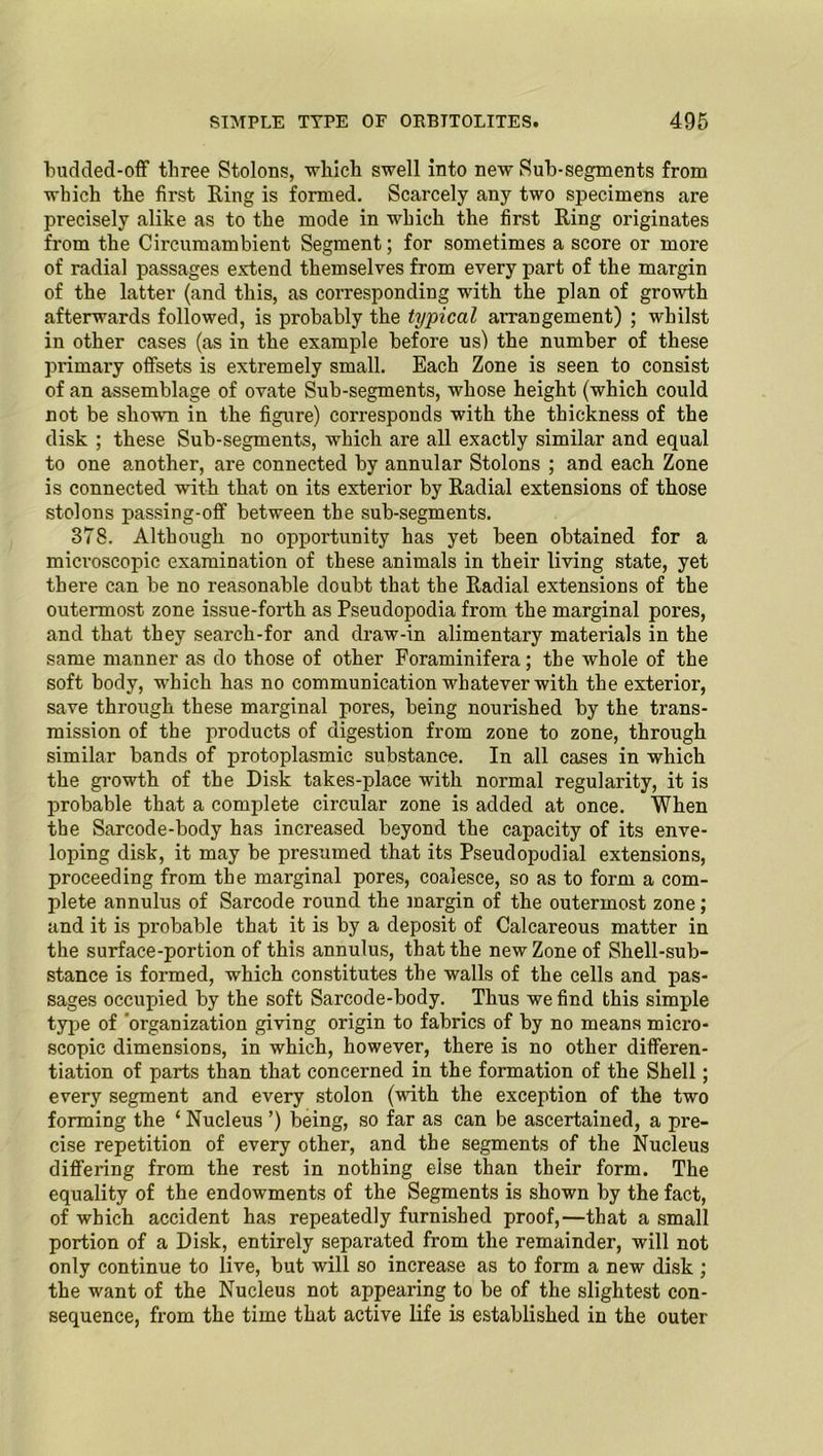 budded-off three Stolons, which swell into new Sub-segments from which the first Ring is formed. Scarcely any two specimens are precisely alike as to the mode in which the first Ring originates from the Circumambient Segment; for sometimes a score or more of radial passages extend themselves from every part of the margin of the latter (and this, as corresponding with the plan of growth afterwards followed, is probably the typical arrangement) ; whilst in other cases (as in the example before us) the number of these primai’y offsets is extremely small. Each Zone is seen to consist of an assemblage of ovate Sub-segments, whose height (which could not be sliowm in the figure) corresponds with the thickness of the disk ; these Sub-segments, which are all exactly similar and equal to one another, are connected by annular Stolons ; and each Zone is connected with that on its exterior by Radial extensions of those stolons passing-off between the sub-segments. 378. Although no opportunity has yet been obtained for a microscopic examination of these animals in their living state, yet there can be no reasonable doubt that the Radial extensions of the outermost zone issue-forth as Pseudopodia from the marginal pores, and that they search-for and draw-in alimentary materials in the same manner as do those of other Foraminifera; the whole of the soft body, which has no communication whatever with the exterior, save through these marginal pores, being nourished by the trans- mission of the products of digestion from zone to zone, through similar bands of protoplasmic substance. In all cases in which the growth of the Disk takes-place with normal regularity, it is probable that a complete circular zone is added at once. When the Sarcode-body has increased beyond the capacity of its enve- loping disk, it may be presumed that its Pseudopodial extensions, proceeding from the marginal pores, coalesce, so as to form a com- plete annulus of Sarcode round the margin of the outermost zone; and it is probable that it is by a deposit of Calcareous matter in the surface-portion of this annulus, that the new Zone of Shell-sub- stance is formed, which constitutes the walls of the cells and pas- sages occupied by the soft Sarcode-body. Thus we find this simple type of organization giving origin to fabrics of by no means micro- scopic dimensions, in which, however, there is no other differen- tiation of parts than that concerned in the formation of the Shell; every segment and every stolon (with the exception of the two forming the ‘ Nucleus ’) being, so far as can be ascertained, a pre- cise repetition of every other, and the segments of the Nucleus differing from the rest in nothing else than their form. The equality of the endowments of the Segments is shown by the fact, of which accident has repeatedly furnished proof,—that a small portion of a Disk, entirely sepai’ated from the remainder, will not only continue to live, but will so increase as to form a new disk ; the want of the Nucleus not appearing to be of the slightest con- sequence, from the time that active life is established in the outer