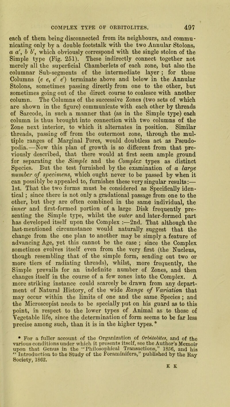 each of them being disconnected from its neighbours, and commu- nicating only by a double footstalk with the two Annular Stolons, a a', b b', which obviously correspond with the single stolon of the Simple type (Fig. 251). These indirectly connect together not merely all the superficial Chamberlets of each zone, but also the columnar Sub-segments of the intermediate layer; for these Columns (e e, e' e') terminate above and below in the Annular Stolons, sometimes passing directly from one to the other, but sometimes going out of the direct course to coalesce with another column. The Columns of the successive Zones (two sets of which are shown in the figure) communicate with each other by threads of Sarcode, in such a manner that (as in the Simple type) each column is thus brought into connection with two columns of the Zone next interior, to which it alternates in position. Similar threads, passing off from the outermost zone, through the mul- tiple ranges of Marginal Pores, would doubtless act as Pseudo- podia.—Now this plan of growth is so different from that pre- viously described, that there would at first seem ample ground for separating the Simple and the Complex types as distinct Species. But the test furnished by the examination of a large number of specimens, which ought never to be passed by when it can possibly be appealed to, furnishes these very singular results:— 1st. That the two forms must be considered as Specifically iden- tical ; since there is not only a gradational passage from one to the other, but they are often combined in the same individual, the inner and first-formed portion of a large Disk frequently pre- senting the Simple type, whilst the outer and later-formed part has developed itself upon the Complex :—2nd. That although the last-mentioned circumstance would naturally suggest that the change from the one plan to another may be simply a feature of advancing Age, yet this cannot be the case ; since the Complex sometimes evolves itself even from the very first (the Nucleus, though resembling that of the simple form, sending out two or more tiers of radiating threads), whilst, more frequently, the Simple prevails for an indefinite number of Zones, and then changes itself in the course of a few zones into the Complex. A more striking instance could scarcely be drawn from any depart- ment of Natural History, of the wide Range of Vamation that may occur within the limits of one and the same Species ; and the Microscopist needs to be specially put on his guard as to this point, in respect to the lower types of Animal as to those of Vegetable life, since the determination of form seems to be far less precise among such, than it is in the higher types.* • For a fuller account of the Organization of Orbitolites, and of the various conditions under which it presents itself, see the Author’s Memoir upon that Genus in the “Philosophical Transactions,” 1856, and his “ Introduction to the Study of the Foraminifera,” published by the Ray Society, 1862. K K.