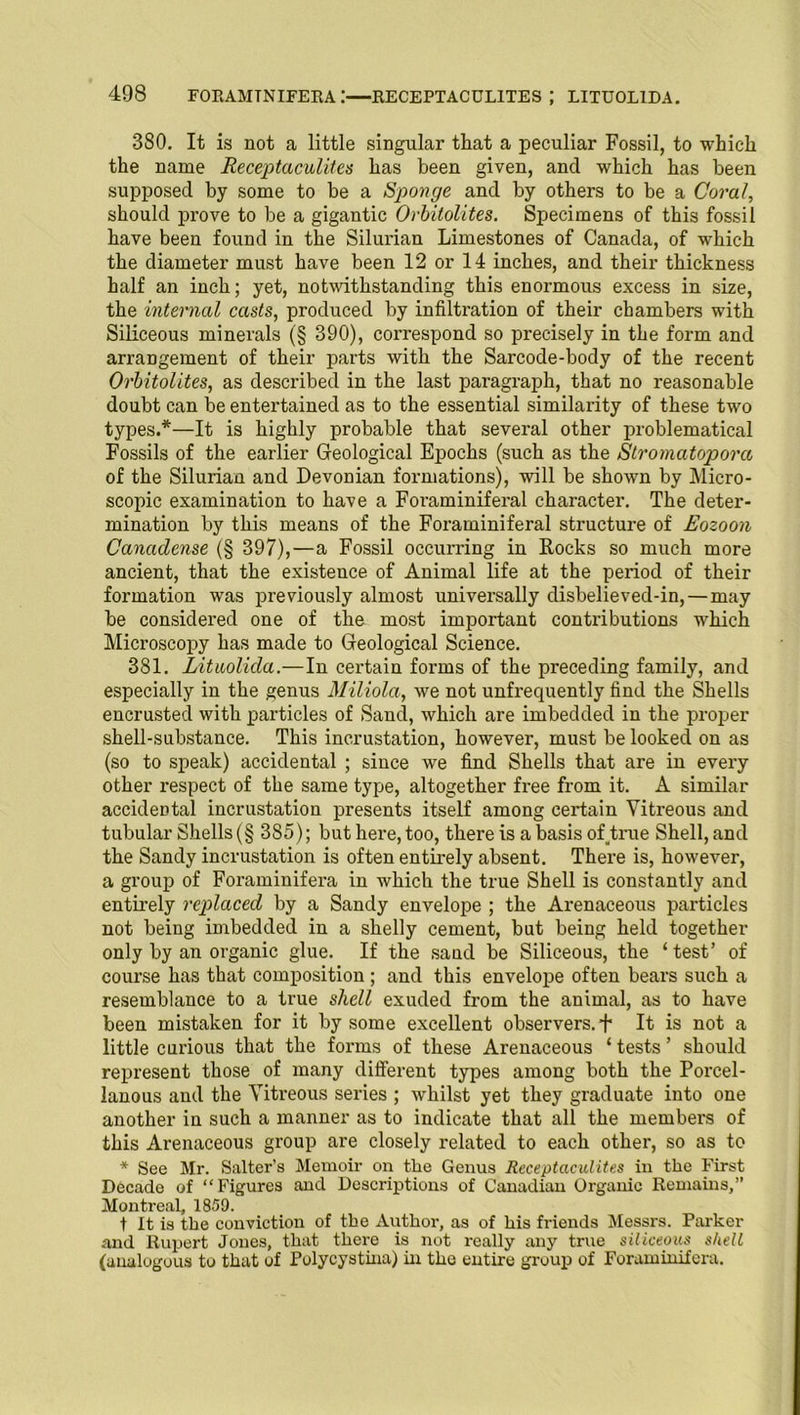 380. It is not a little singular that a peculiar Fossil, to which the name Receptaculites has been given, and which has been supposed by some to be a Sponge and by others to be a Coral, should prove to be a gigantic Orbitolites. Specimens of this fossil have been found in the Silurian Limestones of Canada, of which the diameter must have been 12 or 14 inches, and their thickness half an inch; yet, notwithstanding this enormous excess in size, the internal casts, produced by infiltration of their chambers with Siliceous minerals (§ 390), correspond so precisely in the form and arrangement of their parts with the Sarcode-body of the recent Orbitolites, as described in the last paragraph, that no reasonable doubt can be entertained as to the essential similarity of these two types.*—It is highly probable that several other problematical Fossils of the earlier Geological Epochs (such as the Stromatopora of the Silurian and Devonian formations), will be shown by Micro- scopic examination to have a Foraminiferal character. The deter- mination by this means of the Foraminiferal structure of Eozoon Canadense (§ 397),—a Fossil occurring in Rocks so much more ancient, that the existence of Animal life at the period of their formation was previously almost universally disbelieved-in,—may be considered one of the most important contributions which Microscopy has made to Geological Science. 381. Lituolida.—In certain forms of the preceding family, and especially in the genus Miliola, we not unfrequently find the Shells encrusted with particles of Sand, which are imbedded in the proper shell-substance. This incrustation, however, must be looked on as (so to speak) accidental ; since we find Shells that are in every other respect of the same type, altogether free from it. A similar accidental incrustation presents itself among certain Vitreous and tubular Shells (§ 3S5); but here, too, there is a basis of .true Shell, and the Sandy incrustation is often entirely absent. There is, however, a group of Foraminifera in which the true Shell is constantly and entirely replaced by a Sandy envelope ; the Arenaceous particles not being imbedded in a shelly cement, but being held together only by an organic glue. If the sand be Siliceous, the ‘test’ of course has that composition ; and this envelope often bears such a resemblance to a true shell exuded from the animal, as to have been mistaken for it by some excellent observers. + It is not a little curious that the forms of these Arenaceous ‘ tests ’ should represent those of many different types among both the Porcel- lanous and the Vitreous series ; whilst yet they graduate into one another in such a manner as to indicate that all the members of this Arenaceous group are closely related to each other, so as to * See Mr. Salter’s Memoir on the Genus Receptaculites in the First Decade of “Figures and Descriptions of Canadian Organic Remains,” Montreal, 1859. t It is the conviction of the Author, as of his friends Messrs. Parker and Rupert Jones, that there is not really any true siliceous shell (analogous to that of Polycystina) in the entire group of Foraminifera.