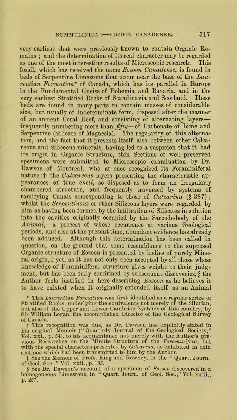 very earliest that were previously known to contain Organic Re- mains ; and the determination of its real character may he regarded as one of the most interesting results of Microscopic research. This fossil, which has received the name Eozoon Canaclense, is found in beds of Serpentine Limestone that occur near the base of the Lau- rcntian Formation* of Canada, which has its parallel in Europe in the Fundamental Gneiss of Bohemia and Bavaria, and in the very earliest Stratified Rocks of Scandinavia and Scotland. These beds are found in many parts to contain masses of considerable size, but usually of indeterminate form, disposed after the manner of an ancient Coral Reef, and consisting of alternating layers— frequently numbering more than fifty—of Carbonate of Lime and Serpentine (Silicate of Magnesia). The regularity of this alterna- tion, and the fact that it presents itself also between other Calca- reous and Siliceous minerals, having led to a suspicion that it had its origin in Organic Structure, thin Sections of well-preserved specimens were submitted to Microscopic examination by Dr. Dawson of Montreal, who at once recognized its Foraminiferal nature :f the Calcareous layers presenting the characteristic ap- pearances of true Shell, so disposed as to form an irregularly chambered structure, and frequently traversed by systems of ramifying Canals corresponding to those of Calcarina (§ 387) ; whilst the Serpentinous or other Siliceous layers were regarded by him as having been formed by the infiltration of Silicates in solution into the cavities originally occupied by the Sarcode-body of the Animal,—a process of whose occurrence at various Geological periods, and also at the present time, abundant evidence has already been adduced. Although this determination has been called in question, on the ground that some resemblance to the supposed Organic structure of Eozoon is presented by bodies of purely Mine- ral origin, X yet, as it has not only been accepted by all those whose knowledge of Foraminiferal structure gives weight to their judg- ment, but has been fully confirmed by subsequent discoveries, § the Author feels justified in here describing Eozoon as he believes it to have existed when it originally extended itself as an Animal * This Laurentian Formation was first identified as a regular series of Stratified Rocks, underlying the equivalents not merely of the Silurian, but also of the Upper and Lower Cambrian Systems of this country, by Sir William Logan, the accomplished Director of the Geological Survey of Canada. f This recognition was due, as Dr. Dawson has explicitly stated in his original Memoir (“ Quarterly Journal of the Geological Society,’’ Vol. xxi., p. 54), to his acquaintance not merely with the Author’s pre- vious Researches on the Minute Structure of the Foraminifera, but with the special characters presented by Calcarina, as exhibited in thin sections which had been transmitted to him by the Author. t See the Memoir of Profs. King and Rowney, in the “ Quart. Joum. of Geol. Soc.,” Vol. xxii., p. 185. § See Dr. Dawson’s account of a specimen of Eozoon discovered in a homogeneous Limestone, in “Quart. Joum. of Geol. Soc.,” Vol. xxiii., p. 257.