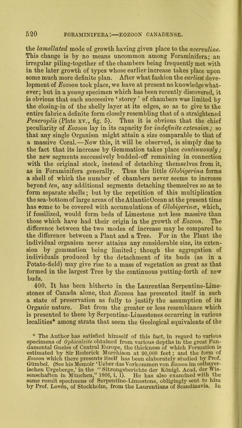 tlie lamellated mode of growth having given place to the acervuline. This change is by no means uncommon among Foraminifera; an irregular piling-together of the chambers being frequently met with in the later growth of types whose earlier increase takes place upon some much more definite plan. After what fashion the earliest deve- lopment of Eozoon took place, we have at present no knowledge what- ever; but in a young specimen which has been recently discovered, it is obvious that each successive ‘ storey ’ of chambers was limited by the closing-in of the shelly layer at its edges, so as to give to the entire fabric a definite form closely resembling that of a straightened Peneroplis (Plate xv., fig. 5). Thus it is obvious that the chief peculiarity of Eozoon lay in its capacity for indefinite extension; so that any single Organism might attain a size comparable to that of a massive Coral.—Now this, it will be observed, is simply due to the fact that its increase by Gemmation takes place continuously; the new segments successively budded-off remaining in connection with the original stock, instead of detaching themselves from it, as in Foraminifera generally. Thus the little Globigerina forms a shell of which the number of chambers never seems to increase beyond ten, any additional segments detaching themselves so as to form separate shells; but by the repetition of this multiplication the sea-bottom of large areas of the Atlantic Ocean at the present time has eome to be covered with accumulations of Globigerince, which, if fossilized, would form beds of Limestone not less massive than those which have had their origin in the growth of Eozoon. The difference between the two modes of increase may be compared to the difference between a Plant and a Tree. For in the Plant the individual organism never attains any considerable size, its exten- sion by gemmation being limited; though the aggregation of individuals produced by the detachment of its buds (as in a Potato-field) may give rise to a mass of vegetation as great as that formed in the largest Tree by the continuous putting-forth of new buds. 400. It has been hitherto in the Laurentian Serpentine-Lime- stones of Canada alone, that Eozoon has presented itself in such a state of preservation as fully to justify the assumption of its Organic nature. But from the greater or less resemblance which is presented to these by Serpentine-Limestones occurring in various localities* among strata that seem the Geological equivalents of the * The Author has satisfied himself of this fact, in regard to various specimens of Ophicalcite obtained from various depths in the great Fun- damental Gneiss of Central Europe, the thickness of which Formation is estimated by Sir Roderick Murchison at 90,000 feet; and the form of Eozoon which there presents itself has been elaborately studied by Prof. Glimbel. (See his Memoir ‘ Ueber das Vorkommen von Eozoon im ostbayer- ischen Urgebcrge,’ in the “ Sitzungsberichte der Konigl. Acad, der IVis- senschaften in Milnchen,” 1866, i, 1). He has also examined with the same result specimens of Sei’pentine-Limestone, obligingly sent to him by Prof. Lov6n, of Stockholm, from the Laurentians of Scandinavia. In