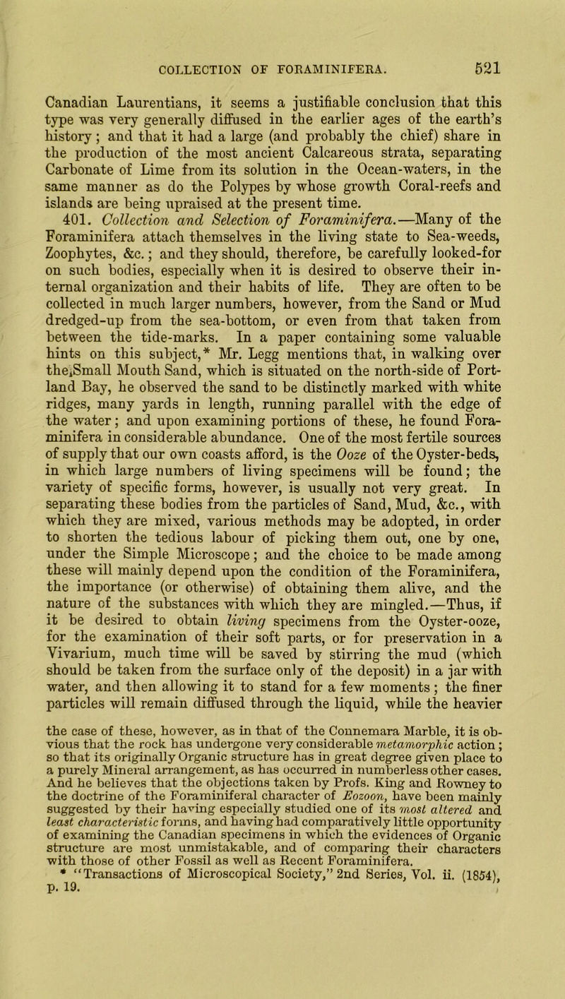 Canadian Laurentians, it seems a justifiable conclusion that this type was very generally diffused in the earlier ages of the earth’s history ; and that it had a large (and probably the chief) share in the production of the most ancient Calcareous strata, separating Carbonate of Lime from its solution in the Ocean-waters, in the same manner as do the Polypes by whose growth Coral-reefs and islands are being upraised at the present time. 401. Collection and Selection of Foraminifera.—Many of the Foraminifera attach themselves in the living state to Sea-weeds, Zoophytes, &c.; and they should, therefore, be carefully looked-for on such bodies, especially when it is desired to observe their in- ternal organization and their habits of life. They are often to be collected in much larger numbers, however, from the Sand or Mud dredged-up from the sea-bottom, or even from that taken from between the tide-marks. In a paper containing some valuable hints on this subject,* Mr. Legg mentions that, in walking over thejSmall Mouth Sand, which is situated on the north-side of Port- land Bay, he observed the sand to be distinctly marked with white ridges, many yards in length, running parallel with the edge of the water; and upon examining portions of these, he found Fora- minifera in considerable abundance. One of the most fertile sources of supply that our own coasts afford, is the Ooze of the Oyster-beds, in which large numbers of living specimens will be found; the variety of specific forms, however, is usually not very great. In separating these bodies from the particles of Sand, Mud, &c., with which they are mixed, various methods may be adopted, in order to shorten the tedious labour of picking them out, one by one, under the Simple Microscope; and the choice to be made among these will mainly depend upon the condition of the Foraminifera, the importance (or otherwise) of obtaining them alive, and the nature of the substances with which they are mingled.—Thus, if it be desired to obtain living specimens from the Oyster-ooze, for the examination of their soft parts, or for preservation in a Vivarium, much time will be saved by stirring the mud (which should be taken from the surface only of the deposit) in a jar with water, and then allowing it to stand for a few moments; the finer particles will remain diffused through the liquid, while the heavier the case of these, however, as in that of the Connemara Marble, it is ob- vious that the rock has undergone very considerable metamorphic action ; so that its originally Organic structure has in great degree given place to a purely Mineral arrangement, as has occurred in numberless other cases. And he believes that the objections taken by Profs. King and Rowney to the doctrine of the Foraminiferal character of Eozoon, have been mainly suggested by their having especially studied one of its most altered and least characteristic forms, and having had comparatively little opportunity of examining the Canadian specimens in which the evidences of Organic structure are most unmistakable, and of comparing their characters with those of other Fossil as well as Recent Foraminifera. * “Transactions of Microscopical Society,” 2nd Series, Vol. ii. (1854), p. 19.