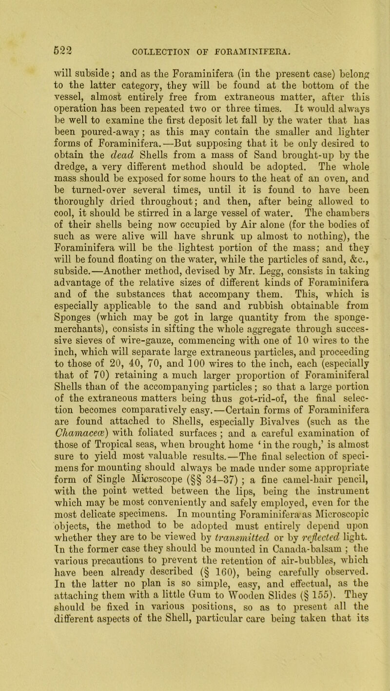 will subside ; and as the Foraminifera (in the present case) belong to the latter category, they will be found at the bottom of the vessel, almost entirely free from extraneous matter, after this operation has been repeated two or three times. It would always be well to examine the first deposit let fall by the water that has been poured-away; as this may contain the smaller and lighter fox-ms of Foi'aminifera.—But supposing that it be only desired to obtain the dead Shells from a mass of Sand brought-up by the dredge, a vei-y different method should be adopted. The whole mass should be exposed for some hours to the heat of an oven, and be turned-over sevei-al times, until it is found to have been thoroughly dried throughout; and then, after being allowed to cool, it should be stirred in a large vessel of water. The chambers of their shells being now occupied by Air alone (for the bodies of such as were alive will have shrunk up almost to nothing), the Foraminifei-a will be the lightest portion of the mass; and they will be found floating on the water, while the particles of sand, &c., subside.—Another method, devised by Mr. Legg, consists in taking advantage of the relative sizes of diffei’ent kinds of Foraminifera and of the substances that accompany them. This, which is especially applicable to the sand and rubbish obtainable from Sponges (which may be got in large quantity from the sponge - merchants), consists in sifting the whole aggregate thi-ough succes- sive sieves of wire-gauze, commencing with one of 10 wires to the inch, which will separate large extraneous particles, and proceeding to those of 20, 40, 70, and 100 wires to the inch, each (especially that of 70) retaining a much larger pi-oportion of Foraminiferal Shells than of the accompanying particles; so that a large portion of the extraneous matters being thus got-rid-of, the final selec- tion becomes comparatively easy.—Certain forms of Foraminifera are found attached to Shells, especially Bivalves (such as the Chamacece) with foliated surfaces ; and a careful examination of those of Tropical seas, when brought home 1 in the l-ough,’ is almost sure to yield most valuable results.—The final selection of speci- mens for mounting should always be made under some appropriate form of Single Mku-oscope (§§ 34-37) ; a fine camel-hair pencil, with the point wetted between the lips, being the instrument which may be most conveniently and safely employed, even for the most delicate specimens. In mounting Foraminifera-as Microscopic objects, the method to be adopted must entirely depend upon whether they are to be viewed by transmitted or by reflected light. In the former case they should be mounted in Canada-balsam ; the various precautions to pi-event the i-etention of air-bubbles, which have been already described (§ 160), being carefully observed. In the latter no plan is so simple, easy, and effectual, as the attaching them with a little Grurn to Wooden Slides (§ 155). They should be fixed in various positions, so as to present all the diffei'ent aspects of the Shell, particular care being taken that its