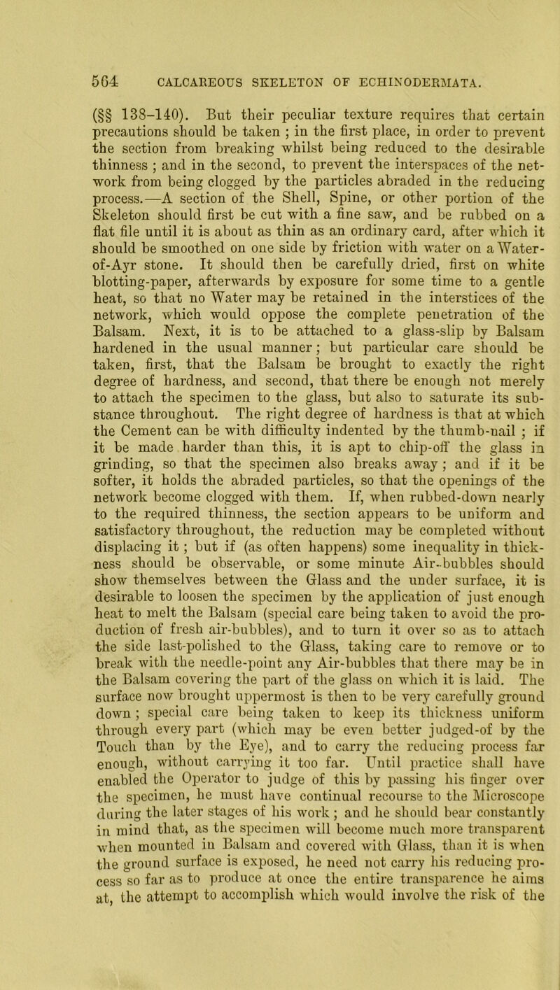 (§§ 138-140). But their peculiar texture requires that certain precautions should be taken ; in the first place, in order to prevent the section from breaking whilst being reduced to the desirable thinness ; and in the second, to prevent the interspaces of the net- work from being clogged by the particles abraded in the reducing process.—A section of the Shell, Spine, or other portion of the Skeleton should first be cut with a fine saw, and be rubbed on a flat file until it is about as thin as an ordinary card, after which it should be smoothed on one side by friction with water on a Water - of-Ayr stone. It should then be carefully dried, first on white blotting-paper, afterwards by exposure for some time to a gentle heat, so that no Water may be retained in the interstices of the network, which would oppose the complete penetration of the Balsam. Next, it is to be attached to a glass-slip by Balsam hardened in the usual manner; but particular care should be taken, first, that the Balsam be brought to exactly the right degree of hardness, and second, that there be enough not merely to attach the specimen to the glass, but also to saturate its sub- stance throughout. The right degree of hardness is that at which the Cement can be with difficulty indented by the thumb-nail ; if it be made harder than this, it is apt to chip-off the glass in grinding, so that the specimen also breaks away ; and if it be softer, it holds the abraded particles, so that the openings of the network become clogged with them. If, when rubbed-down nearly to the required thinness, the section appears to be uniform and satisfactory throughout, the reduction may be completed without displacing it; but if (as often happens) some inequality in thick- ness should be observable, or some minute Air-bubbles should show themselves between the Glass and the under surface, it is desirable to loosen the specimen by the application of just enough heat to melt the Balsam (special care being taken to avoid the pro- duction of fresh air-bubbles), and to turn it over so as to attach the side last-polished to the Glass, taking care to remove or to break with the needle-point any Air-bubbles that there may be in the Balsam covering the part of the glass on which it is laid. The surface now brought uppermost is then to be very carefully ground down ; special care being taken to keep its thickness uniform through every part (which may be even better jndged-of by the Touch than by the Eye), and to carry the reducing process far enough, without carrying it too far. Until practice shall have enabled the Operator to judge of this by passing his finger over the specimen, he must have continual recourse to the Microscope during the later stages of his woi'k ; and he should bear constantly in mind that, as the specimen will become much more transparent when mounted in Balsam and covered with Glass, than it is when the ground surface is exposed, he need not carry his reducing pro- cess so far as to produce at once the entire transparence he aims at, the attempt to accomplish which would involve the risk of the