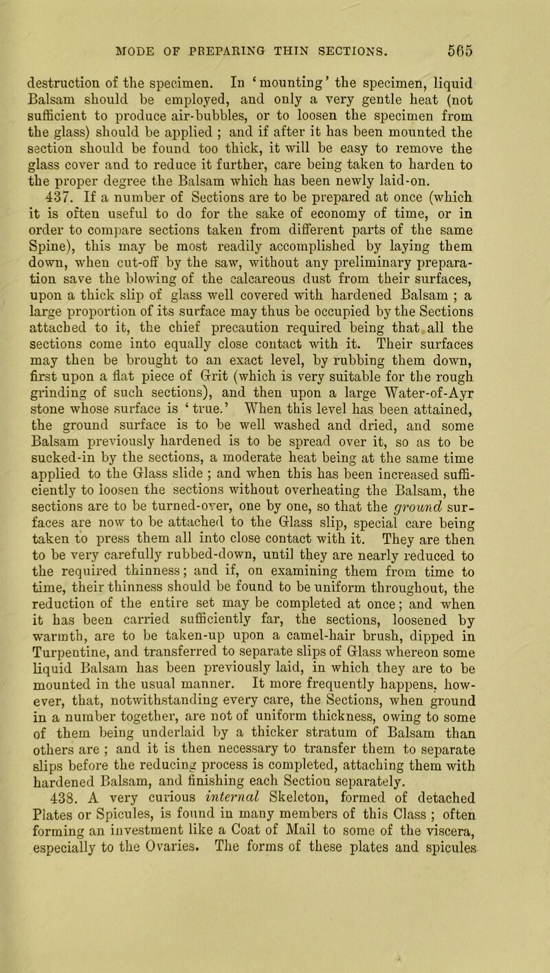 destruction of the specimen. In ‘ mounting ’ the specimen, liquid Balsam should be employed, and only a very gentle heat (not sufficient to produce air-bubbles, or to loosen the specimen from the glass) should be applied ; and if after it has been mounted the section should be found too thick, it will be easy to remove the glass cover and to reduce it further, care being taken to harden to the proper degree the Balsam which has been newly laid-on. 437. If a number of Sections are to be prepared at once (which it is often useful to do for the sake of economy of time, or in order to compare sections taken from different parts of the same Spine), this may be most readily accomplished by laying them down, when cut-off by the saw, without any preliminary prepara- tion save the blowing of the calcareous dust from their surfaces, upon a thick slip of glass well covered with hardened Balsam ; a large proportion of its surface may thus be occupied by the Sections attached to it, the chief precaution required being that all the sections come into equally close contact with it. Their surfaces may then be brought to an exact level, by rubbing them down, first upon a flat piece of Grit (which is very suitable for the rough grinding of such sections), and then upon a large Water-of-Ayr stone whose surface is ‘ true.’ When this level has been attained, the ground surface is to be well washed and dried, and some Balsam previously hardened is to be spread over it, so as to be sucked-in by the sections, a moderate heat being at the same time applied to the Glass slide ; and when this has been increased suffi- ciently to loosen the sections without overheating the Balsam, the sections are to be turned-over, one by one, so that the ground sur- faces are now to be attached to the Glass slip, special care being taken to press them all into close contact with it. They are then to be very carefully rubbed-down, until they are nearly reduced to the required thinness; and if, on examining them from time to time, their thinness should be found to be uniform throughout, the reduction of the entire set may be completed at once; and when it has been carried sufficiently far, the sections, loosened by warmth, are to be taken-up upon a camel-hair brush, dipped in Turpentine, and transferred to separate slips of Glass whereon some liquid Balsam has been previously laid, in which they are to be mounted in the usual manner. It more frequently happens, how- ever, that, notwithstanding every care, the Sections, when ground in a number together, are not of uniform thickness, owing to some of them being underlaid by a thicker stratum of Balsam than others are ; and it is then necessary to transfer them to separate slips before the reducing process is completed, attaching them with hardened Balsam, and finishing each Section separately. 438. A very curious interned Skeleton, formed of detached Plates or Spicules, is found in many members of this Class ; often forming an investment like a Coat of Mail to some of the viscera, especially to the Ovaries. The forms of these plates and spicules