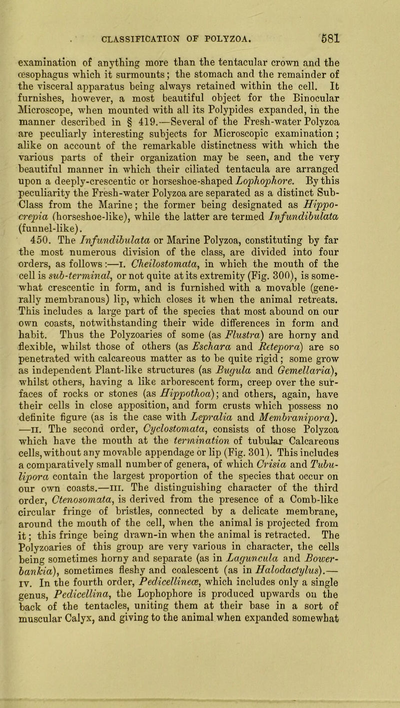 examination of anything more than the tentacular crown and the oesophagus which it surmounts; the stomach and the remainder of the visceral apparatus being always retained within the cell. It furnishes, however, a most beautiful object for the Binocular Microscope, when mounted with all its Polypides expanded, in the manner described in § 419.—Several of the Fresh-water Polyzoa are peculiarly interesting subjects for Microscopic examination; alike on account of the remarkable distinctness with which the various parts of their organization may be seen, and the very beautiful manner in which their ciliated tentacula are arranged upon a deeply-crescentic or horseshoe-shaped Lophophore. By this peculiarity the Fresh-water Polyzoa are separated as a distinct Sub- Class from the Marine; the former being designated as Hippo- crepia (horseshoe-like), while the latter are termed Infundibulata (funnel-like). 450. The Infundibulata or Marine Polyzoa, constituting by far the most numerous division of the class, are divided into four orders, as follows:—i. Cheilostomata, in which the mouth of the cell is sub-terminal, or not quite at its extremity (Fig. 300), is some- what crescentic in form, and is furnished with a movable (gene- rally membranous) lip, which closes it when the animal retreats. This includes a large part of the species that most abound on our own coasts, notwithstanding their wide differences in form and habit. Thus the Polyzoaries of some (as Flustra) are horny and flexible, whilst those of others (as Eschara and Retepora) are so penetrated with calcareous matter as to be quite rigid; some grow as independent Plant-like structures (as Buyula and Gemellaria), whilst others, having a like arborescent form, creep over the sur- faces of rocks or stones (as Hippothoa)-, and others, again, have their cells in close apposition, and form crusts which possess no definite figure (as is the case with Lepralia and Membranipord). —ir. The second order, Cyclostomata, consists of those Polyzoa which have the mouth at the termination of tubular Calcareous cells, without any movable appendage or lip (Fig. 301). This includes a comparatively small number of genera, of which Crisia and Tubu- lipora contain the largest proportion of the species that occur on our own coasts.—m. The distinguishing character of the third order, Ctenosomata, is derived from the presence of a Comb-lilce circular fringe of bristles, connected by a delicate membrane, around the mouth of the cell, when the animal is projected from it; this fringe being drawn-in when the animal is retracted. The Polyzoaries of this group are very various in character, the cells being sometimes horny and separate (as in Laguncula and Bower- bankia), sometimes fleshy and coalescent (as in Halodactylus).— iv. In the fourth order, Pedicellinece, which includes only a single genus, Pedicellina, the Lophophore is produced upwards on the back of the tentacles, uniting them at their base in a sort of muscular Calyx, and giving to the animal when expanded somewhat