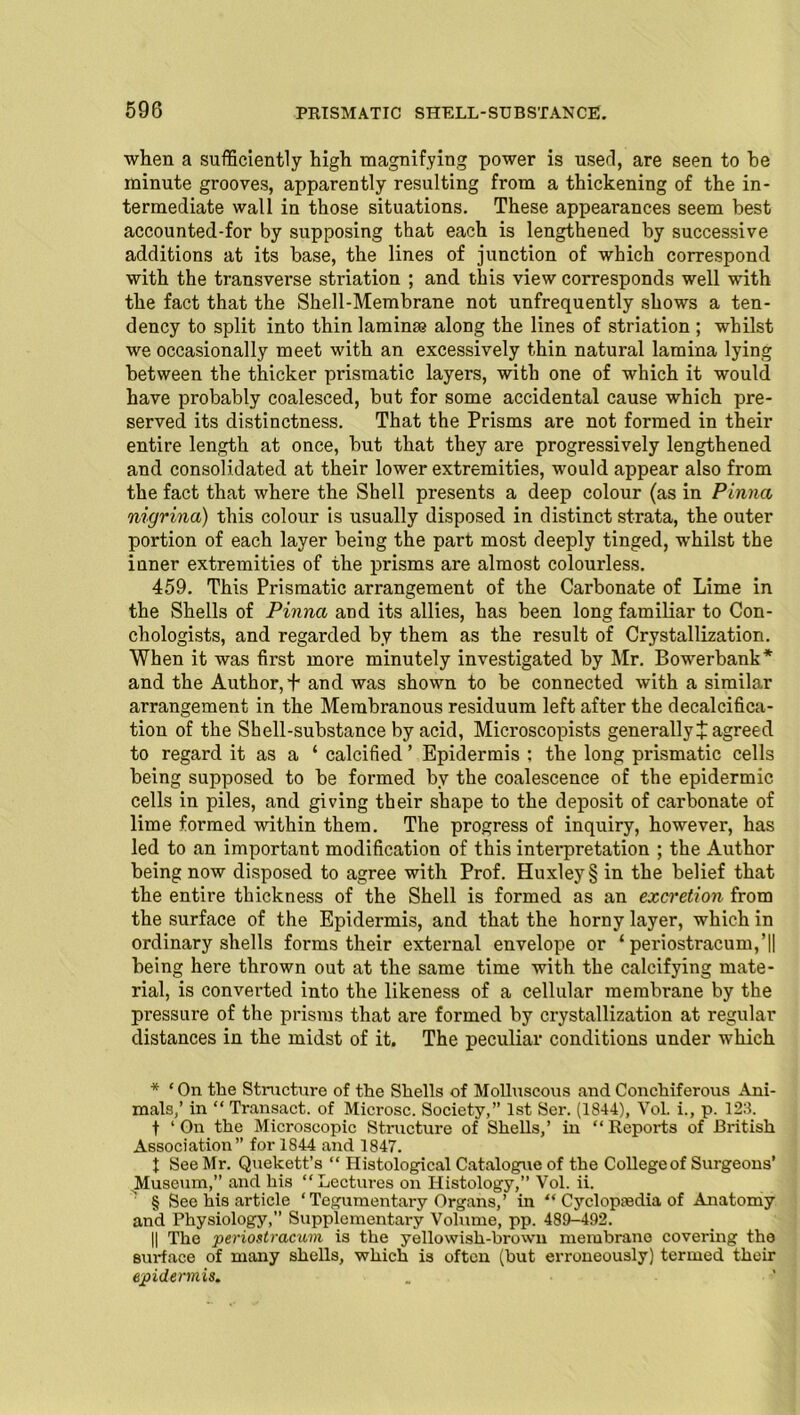 when a sufficiently high magnifying power is used, are seen to he minute grooves, apparently resulting from a thickening of the in- termediate wall in those situations. These appearances seem best accounted-for by supposing that each is lengthened by successive additions at its base, the lines of junction of which correspond with the transverse striation ; and this view corresponds well with the fact that the Shell-Membrane not unfrequently shows a ten- dency to split into thin laminae along the lines of striation ; whilst we occasionally meet with an excessively thin natural lamina lying between the thicker prismatic layers, with one of which it would have probably coalesced, but for some accidental cause which pre- served its distinctness. That the Prisms are not formed in their entire length at once, but that they are progressively lengthened and consolidated at their lower extremities, would appear also from the fact that where the Shell presents a deep colour (as in Pinna nigrina) this colour is usually disposed in distinct strata, the outer portion of each layer being the part most deeply tinged, whilst the inner extremities of the prisms are almost colourless. 459. This Prismatic arrangement of the Carbonate of Lime in the Shells of Pinna and its allies, has been long familiar to Con- chologists, and regarded by them as the result of Crystallization. When it was first more minutely investigated by Mr. Bowerbank * * * § and the Author, + and was shown to be connected with a similar arrangement in the Membranous residuum left after the decalcifica- tion of the Shell-substance by acid, Microscopists generally t agreed to regard it as a ‘ calcified ’ Epidermis : the long prismatic cells being supposed to be formed by the coalescence of the epidermic cells in piles, and giving their shape to the deposit of carbonate of lime formed within them. The progress of inquiry, however, has led to an important modification of this interpretation ; the Author being now disposed to agree with Prof. Huxley § in the belief that the entire thickness of the Shell is formed as an excretion from the surface of the Epidermis, and that the horny layer, which in ordinary shells forms their external envelope or ‘ periostracum,’|| being here thrown out at the same time with the calcifying mate- rial, is converted into the likeness of a cellular membrane by the pressure of the prisms that are formed by crystallization at regular distances in the midst of it. The peculiar conditions under which * ‘On the Structure of the Shells of Molluscous and Conchiferous Ani- mals,’ in “ Transact, of Microsc. Society,” 1st Ser. (1844), VoL i., p. 123. f ‘On the Microscopic Structure of Shells,’ in “Reports of British Association” for 1844 and 1847. 1 See Mr. Quekett’s “ Histological Catalogue of the Collegeof Surgeons’ Museum,” and his “Lectures on Histology,” Vol. ii. § See his article ‘ Tegumentary Organs, ’ in “ Cyclopaedia of Anatomy and Physiology,” Supplementary Volume, pp. 489-492. || The periostracum is the yellowish-brown membrane covering the surface of many shells, which is often (but erroneously) termed their epidermis.