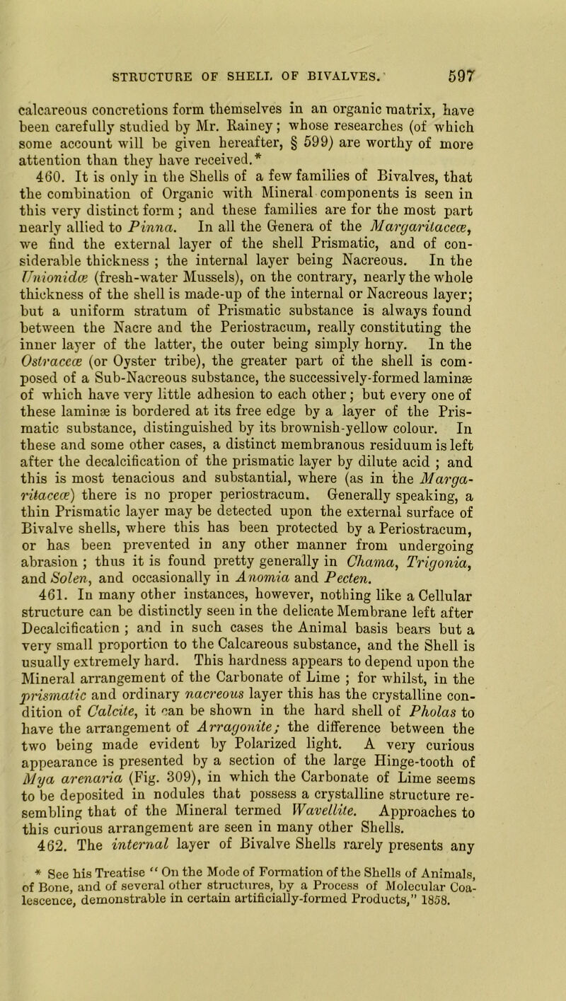 calcareous concretions form tliemselves in an organic matrix, Lave been carefully studied by Mr. Rainey; whose researches (of which some account will be given hereafter, § 599) are worthy of more attention than they have received.* 460. It is only in the Shells of a few families of Bivalves, that the combination of Organic with Mineral components is seen in this very distinct form; and these families are for the most part nearly allied to Pinna. In all the Genera of the Margarilacece, we find the external layer of the shell Prismatic, and of con- siderable thickness ; the internal layer being Nacreous. In the TJnionidce (fresh-water Mussels), on the contrary, nearly the whole thickness of the shell is made-up of the internal or Nacreous layer; but a uniform stratum of Prismatic substance is always found between the Nacre and the Periostracum, really constituting the inner layer of the latter, the outer being simply horny. In the Ostraccce (or Oyster tribe), the greater part of the shell is com- posed of a Sub-Nacreous substance, the successively-formed laminae of wrhich have very little adhesion to each other; but every one of these laminae is bordered at its free edge by a layer of the Pris- matic substance, distinguished by its brownish-yellow colour. In these and some other cases, a distinct membranous residuum is left after the decalcification of the prismatic layer by dilute acid ; and this is most tenacious and substantial, where (as in the Marga- ritacece) there is no proper periostracum. Generally speaking, a thin Prismatic layer may be detected upon the external surface of Bivalve shells, where this has been protected by a Periostracum, or has been prevented in any other manner from undergoing abrasion ; thus it is found pretty generally in Chama, Trigonia, and Solen, and occasionally in Anomia and Pecten. 461. In many other instances, however, nothing like a Cellular structure can be distinctly seen in the delicate Membrane left after Decalcification ; and in such cases the Animal basis bears but a very small proportion to the Calcareous substance, and the Shell is usually extremely hard. This hardness appears to depend upon the Mineral arrangement of the Carbonate of Lime ; for whilst, in the prismatic and ordinary nacreous layer this has the crystalline con- dition of Calrite, it can be shown in the hard shell of Pholas to have the arrangement of Arragonite; the difference between the two being made evident by Polarized light. A very curious appearance is presented by a section of the large Hinge-tooth of Mya arenaria (Fig. 309), in which the Carbonate of Lime seems to be deposited in nodules that possess a crystalline structure re- sembling that of the Mineral termed Wavellite. Approaches to this curious arrangement are seen in many other Shells. 462. The internal layer of Bivalve Shells rarely presents any * See his Treatise “ On the Mode of Formation of the Shells of Animals, of Bone, and of several other structures, by a Process of Molecular Coa- lescence, demonstrable in certain artificially-formed Products,” 1858.