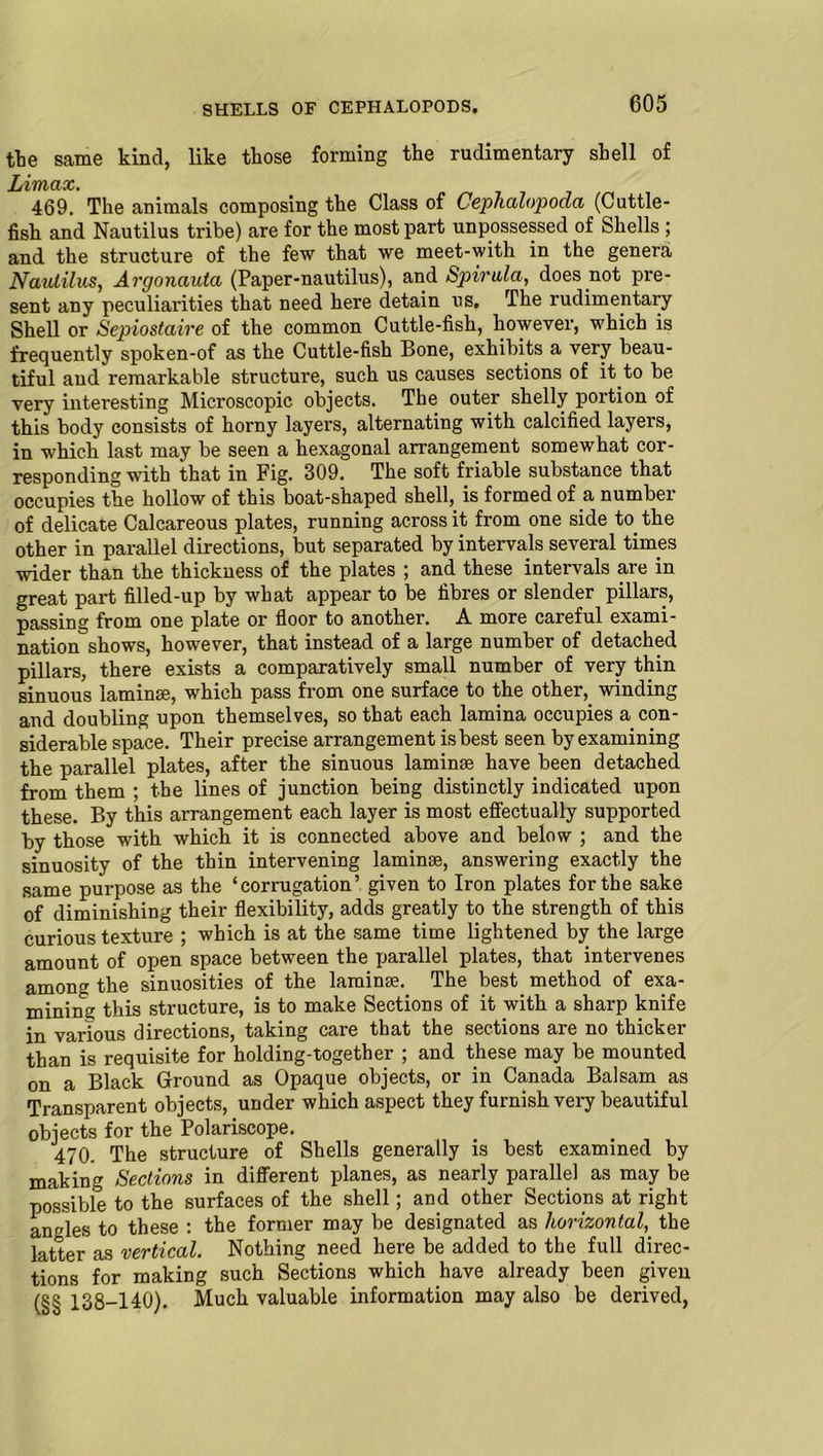 the same kind, like those forming the rudimentary shell of Limax. 469. The animals composing the Class of Cephalopoda (Cuttle- fish and Nautilus tribe) are for the most part unpossessed of Shells ; and the structure of the few that we meet-with in the genera Nautilus, Argonauta (Paper-nautilus), and Spirilla, does not pre- sent any peculiarities that need here detain us. The rudimentary Shell or Sepiostaire of the common Cuttle-fish, however, which is frequently spoken-of as the Cuttle-fish Bone, exhibits a very beau- tiful and remarkable structure, such us causes sections of it to be very interesting Microscopic objects. The outer shelly portion of this body consists of horny layers, alternating with calcified layers, in which last may be seen a hexagonal arrangement somewhat cor- responding with that in Fig. 309. The soft friable substance that occupies the hollow of this boat-shaped shell, is formed of a number of delicate Calcareous plates, running across it from one side to. the other in parallel directions, but separated by intervals several times wider than the thickness of the plates ; and these intervals are in great part filled-up by what appear to be fibres or slender pillars, passing from one plate or floor to another. A more careful exami- nation shows, however, that instead of a large number of detached pillars, there exists a comparatively small number of very thin sinuous laminse, which pass from one surface to the other, winding and doubling upon themselves, so that each lamina occupies a con- siderable space. Their precise arrangement is best seen by examining the parallel plates, after the sinuous laminse have been detached from them ; tbe lines of junction being distinctly indicated upon these. By this arrangement each layer is most effectually supported by those with which it is connected above and below ; and the sinuosity of the thin intervening laminse, answering exactly the same purpose as the ‘corrugation’ given to Iron plates for tbe sake of diminishing their flexibility, adds greatly to the strength of this curious texture ; which is at the same time lightened by the large amount of open space between the parallel plates, that intervenes amons the sinuosities of the laminse. The best method of exa- mining this structure, is to make Sections of it with a sharp knife in various directions, taking care that the sections are no thicker than is requisite for holding-together ; and these may be mounted on a Black Ground as Opaque objects, or in Canada Balsam as Transparent objects, under which aspect they furnish very beautiful objects for the Polariscope. 470. The structure of Shells generally is best examined by making Sections in different planes, as nearly parallel as may be possible to the surfaces of the shell; and other Sections at right angles to these : the former may be designated as horizontal, the latter as vertical. Nothing need here be added to the full direc- tions for making such Sections which have already been given (§§ 138-140). Much valuable information may also be derived,