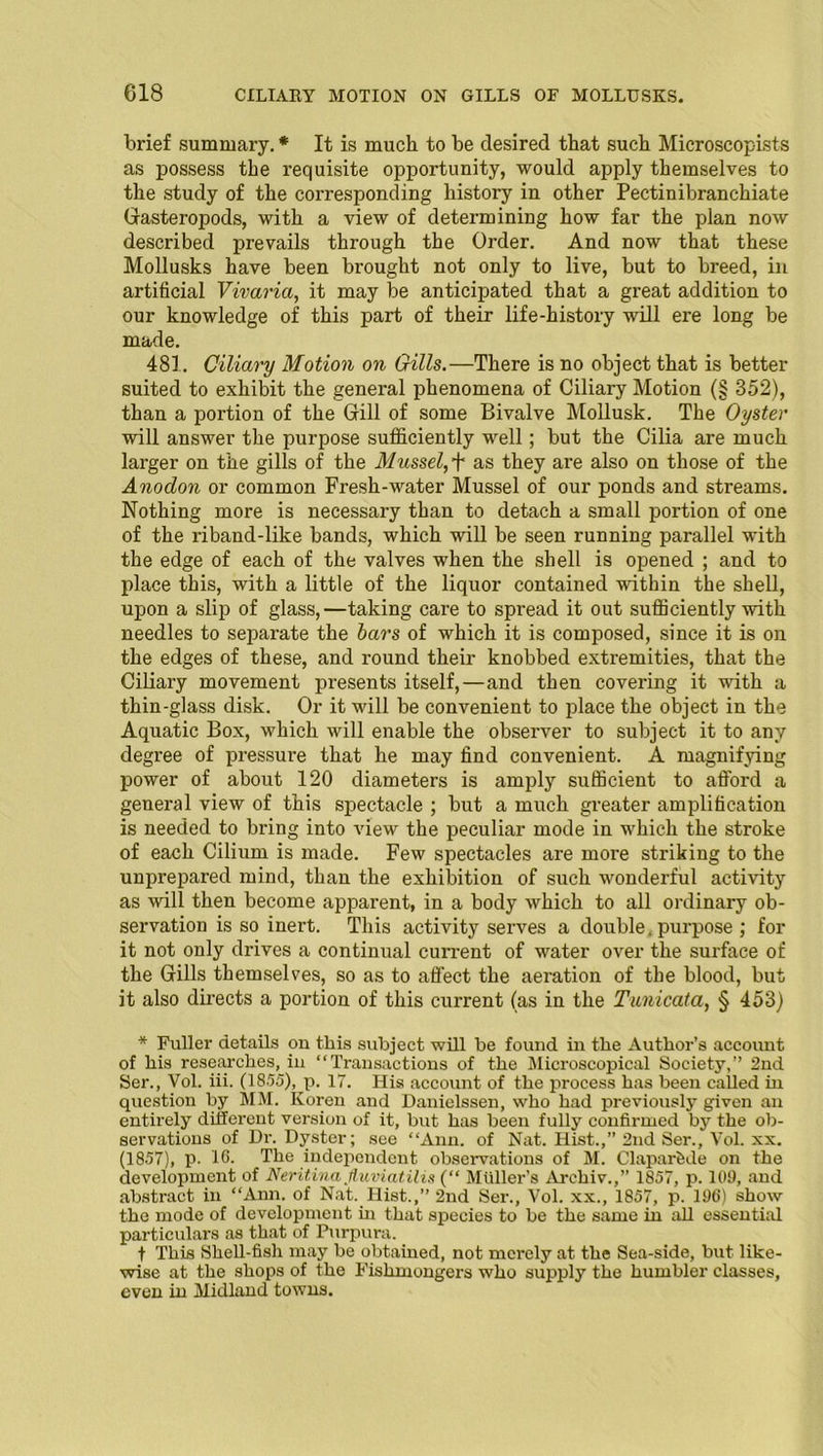 C18 CILIARY MOTION ON GILLS OF MOLLUSKS. brief summary. * It is much to be desired that such Microscopists as possess the requisite opportunity, would apply themselves to the study of the corresponding history in other Pectinibranchiate Gasteropods, with a view of determining how far the plan now described prevails through the Order. And now that these Mollusks have been brought not only to live, but to breed, in artificial Vivaria, it may be anticipated that a great addition to our knowledge of this part of their life-history will ere long be made. 481. Ciliary Motion on Gills.—There is no object that is better suited to exhibit the general phenomena of Ciliary Motion (§ 352), than a portion of the Gill of some Bivalve Mollusk. The Oyster will answer the purpose sufficiently well; but the Cilia are much larger on the gills of the Mussel, + as they are also on those of the Anodon or common Fresh-water Mussel of our ponds and streams. Nothing more is necessary than to detach a small portion of one of the riband-like bands, which will be seen running parallel with the edge of each of the valves when the shell is opened ; and to place this, with a little of the liquor contained within the shell, upon a slip of glass,—taking care to spread it out sufficiently with needles to separate the bars of which it is composed, since it is on the edges of these, and round their knobbed extremities, that the Ciliary movement presents itself,—and then covering it with a thin-glass disk. Or it will be convenient to place the object in the Aquatic Box, which will enable the observer to subject it to any degree of pressure that he may find convenient. A magnifying power of about 120 diameters is amply sufficient to afford a general view of this spectacle ; but a much greater amplification is needed to bring into view the peculiar mode in which the stroke of each Cilium is made. Few spectacles are more striking to the unprepared mind, than the exhibition of such wonderful activity as will then become apparent, in a body which to all ordinary ob- servation is so inert. This activity serves a double. purpose ; for it not only drives a continual current of water over the surface of the Gills themselves, so as to affect the aeration of the blood, but it also directs a portion of this current (as in the Tunicata, § 453) * Fuller details on this subject will be found in the Author’s account of his researches, in “Transactions of the Microscopical Society,” 2nd Ser., Vol. iii. (1855), p. 17. His account of the process has been called in question by MM. Koren and Danielssen, who had previously given an entirely different version of it, but has been fully confirmed by the ob- servations of Dr. Dyster; see “Ann. of Nat. Hist.,” 2nd Ser., Vol. xx. (1857), p. 16. The independent observations of M. Claparfede on the development of Neritina fiuviatilis (“ Muller’s Archiv.,” 1857, p. 109, and abstract in “Ann. of Nat. Hist.,” 2nd Ser., Vol. xx., 1857, p. 196) show the mode of development in that species to be the same in all essential particulars as that of Purpura. t This Shell-fish may be obtained, not merely at the Sea-side, but like- wise at the shops of the Fishmongers who supply the humbler classes, even in Midland towns.