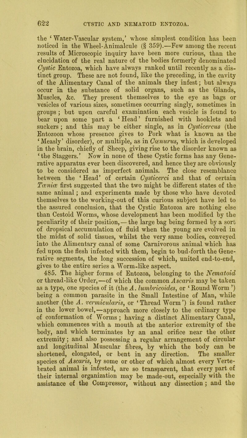 the ‘ Water-Yascular system,’ whose simplest condition has been noticed in the Wheel-Animalcule (§ 359).—Few among the recent results of Microscopic inquiry have been more curious, than the elucidation of the real nature of the bodies formerly denominated Cystic Entozoa, which have always ranked until recently as a dis- tinct group. These are not found, like the preceding, in the cavity of the Alimentary Canal of the animals they infest; but always occur in the substance of solid organs, such as the Glands, Muscles, &c. They present themselves to the eye as bags or vesicles of various sizes, sometimes occurring singly, sometimes in groups ; but upon careful examination each vesicle is found to bear upon some part a ‘Head’ furnished with booklets and suckers ; and this may be either single, as in Cysticercus (the Entozoon whose presence gives to Pork what is known as the ‘Measly’ disorder), or multiple, as in Ccenurus, which is developed in the brain, chiefly of Sheep, giving rise to the disorder known as ‘the Staggers.’ Now in none of these Cystic forms has any Gene- rative apparatus ever been discovered, and hence they are obviously to be considered as imperfect animals. The close resemblance between the ‘ Head’ of certain Cysticerci and that of certain Tcenice first suggested that the two might be different states of the same animal; and experiments made by those who have devoted themselves to the working-out of this curious subject have led to the assured conclusion, that the Cystic Entozoa are nothing else than Cestoid Worms, whose development has been modified by the peculiarity of their position, — the large bag being formed by a sort of dropsical accumulation of fluid when the young are evolved in the midst of solid tissues, whilst the very same bodies, conveyed into the Alimentary canal of some Carnivorous animal which has fed upon the flesh infested with them, begin to bud-forth the Gene- rative segments, the long succession of which, united end-to-end, gives to the entire series a Worm-like aspect. 485. The higher forms of Entozoa, belonging to the Nematoid or thread-like Order,—of which the common Ascaris may be taken as a type, one species of it (the A. lumbricoides, or ‘ Round Worm ’) being a common parasite in the Small Intestine of Man, while another (the A. vermicularis, or ‘Thread Worm’) is found rather in the lower bowel,—approach more closely to the ordinary type of conformation of Worms ; having a distinct Alimentary Canal, which commences with a mouth at the anterior extremity of the body, and which terminates by an anal orifice near the other extremity; and also possessing a regular arrangement of circular and longitudinal Muscular fibres, by which the body can be shortened, elongated, or bent in any direction. The smaller species of Ascaris, by some or other of which almost every Yerte- brated animal is infested, are so transparent, that every part of their internal organization may be made-out, especially with the assistance of the Compressor, without any dissection ; and the