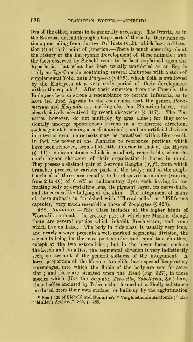 Ova of the other, seems to be generally necessary. The Ovaria, as in the Entozoa, extend through a large part of the body, their ramifica- tions proceeding from the two Oviducts (k, Jc), which have a dilata- tion (l) at their point of junction.—There is much obscurity about the history of the Embryonic Development of these animals ; and the facts observed by Siebold seem to be best explained upon the hypothesis, that what has been usually considered as an Egg is really an Egg-Capsule containing several Embryoes with a store of supplemental Yolk, as in Purpura (§ 479), which Yolk is swallowed by the Embryoes at a very early period of their development within the capsule.* After their emersion from the Capsule, the Embryoes bear so strong a resemblance to certain Infusoria, as to have led Prof. Agassiz to the conclusion that the genera Para- mecium and Kolpada are nothing else than Planarian larvae,—an idea decisively negatived by recent discoveries (§ 347). The Pla- nariae, however, do not multiply by eggs alone; for they occa- sionally undergo spontaneous Fission in a transverse direction, each segment becoming a perfect animal ; and an artificial division into two or even more parts may be practised with a like result. In fact, the power of the Planariae to reproduce portions -which have been removed, seems but little inferior to that of the Hydra (§ 411) ; a circumstance which is peculiarly remarkable, when the much higher character of their organization is borne in mind. They possess a distinct pair of Nervous Ganglia (/,/), from which branches proceed to various parts of the body; and in the neigh- bourhood of these are usually to be observed a number (varying from 2 to 40) of Ocelli or rudimentary Eyes, each having its re- fracting body or crystalline lens, its pigment layer, its nerve-bulb, and its cornea-like bulging of the skin. The integument of many of these animals is furnished with ‘ Thread-cells ’ or ‘ Filiferous capsules,’ very much resembling those of Zoophytes (§ 428). 488. Annelida.—This Class includes all the higher kinds of Worm-like animals, the greater part of which are Marine, though there are several species which inhabit Fresh water, and some which live on Land. The body in this class is usually very long, and nearly always presents a well-marked segmental division, the segments being for the most part similar and equal to each other, except at the two extremities ; but in the lower forms, such as the Leech and its allies, the segmental division is very indistinctly seen, on account of the general softness of the integument. A large proportion of the Marine Annelids have special Respiratory appendages, into which the fluids of the body are sent for aera- tion ; and these are situated upon the Head (Fig. 327), in those species which (like the Seipula, Terebella, Sabellaria, &c.) have their bodies enclosed by Tubes either formed of a Shelly substance produced from their own surface, or built-up by the agglutination * Sec § 129 of Siebold and Stannius’s  Vergleichende Anatomie ; ” also “Mtiller’s Archiv.,” 1850, p. 485.