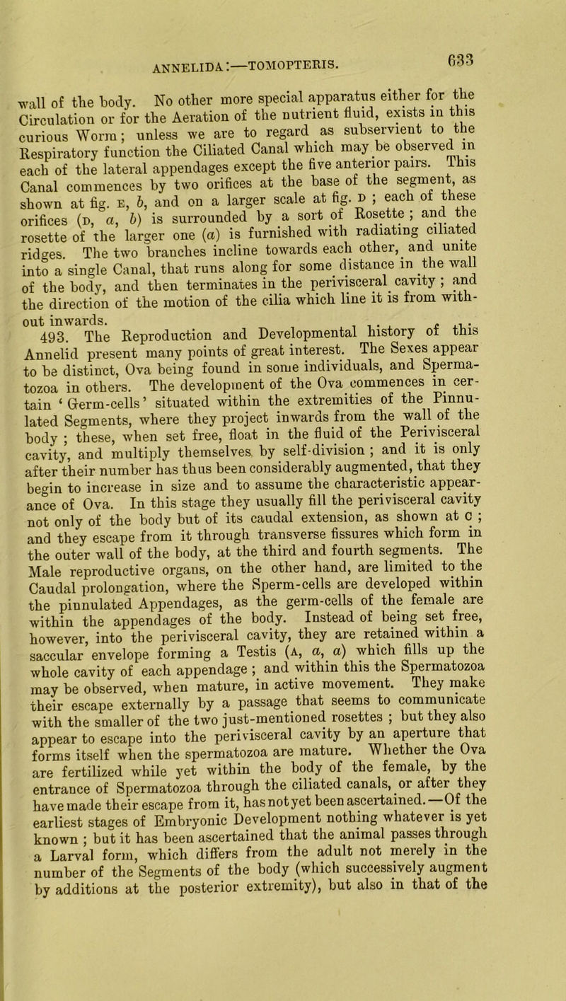 wall of the body. No other more special apparatus either for the Circulation or for the Aeration of the nutrient fluid, exists in this curious Worm; unless we are to regard as subservient to the Respiratory function the Ciliated Canal which may be observed in each of the lateral appendages except the five anterior pairs. This Canal commences by two orifices at the base of the segment as shown at fig. e, b, and on a larger scale at fig. » ; each of these orifices (d, a, b) is surrounded by a sort ot Rosette ; and the rosette of the larger one (a) is furnished with radiating ciliated ridges. The two branches incline towards each other,, and unite into a single Canal, that runs along for some, distance in the wall of the body, and then terminates in the perivisceral, cavity ; and the direction of the motion of the cilia which line it is from with- out inwards. . , . . e 493. The Reproduction and Developmental history ot tins Annelid present many points of great interest. The Sexes appear to be distinct, Ova being found in some individuals, and Sperma- tozoa in others. The development of the Ova commences in cer- tain ‘Germ-cells’ situated within the extremities of the Pmnu- lated Segments, where they project inwards from the wall of the body ; these, when set free, float in the fluid of the Perivisceral cavity, and multiply themselves, by self-division ; and it is only after their number has thus been considerably augmented, that they begin to increase in size and to assume the characteristic appear- ance of Ova. In this stage they usually fill the perivisceral cavity not only of the body but of its caudal extension, as shown at c ; and they escape from it through transverse fissures which form in the outer wall of the body, at the third and fourth segments. The Male reproductive organs, on the other hand, are limited to the Caudal prolongation, where the Sperm-cells are developed within the pinnulated Appendages, as the germ-cells of the female are within the appendages of the body. Instead of being set free, however, into the perivisceral cavity, they are retained within a saccular envelope forming a Testis (a, a, a) which fills up the whole cavity of each appendage ;. and within this the Spermatozoa may be observed, v'ben mature, in active movement. They make their escape externally by a passage that seems to communicate with the smaller of the two just-mentioned rosettes ; but they also appear to escape into the perivisceral cavity by an aperture that forms itself when the spermatozoa are mature. Whether the Ova are fertilized while yet within the body of the female, by the entrance of Spermatozoa through the ciliated canals, or after they have made their escape from it, hasnotyet been ascertained. Of the earliest stages of Embryonic Development nothing whatever is yet known ; but it has been ascertained that the animal passes through a Larval form, which diflers from the adult not merely in the number of the Segments of the body (which successively augment by additions at the posterior extremity), but also in that of the