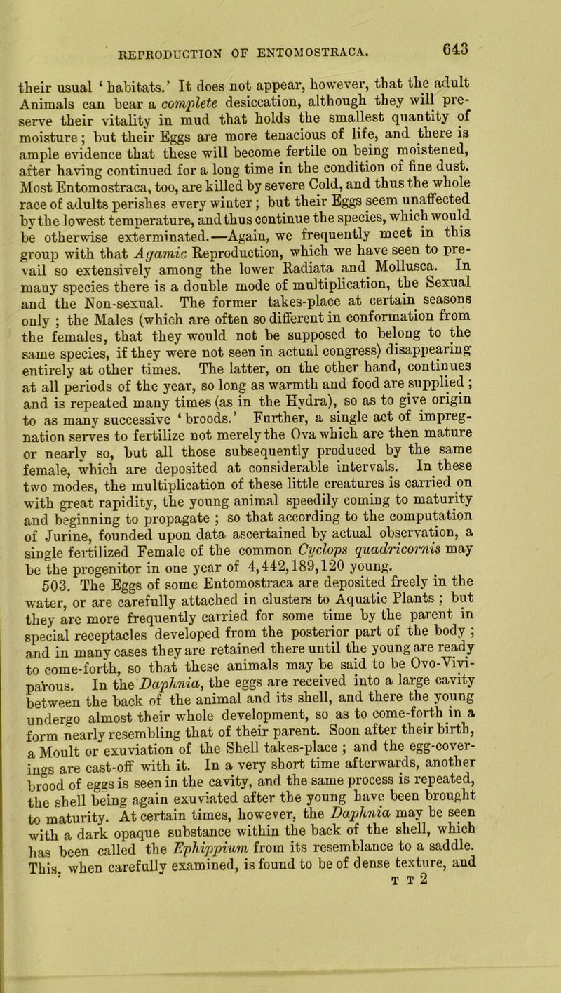 their usual ‘ habitats.’ It does not appear, however, that the adult Animals can bear a complete desiccation, although they will pre- serve their vitality in mud that holds the smallest quantity of moisture; but their Eggs are more tenacious of life, and there is ample evidence that these will become fertile on being moistened, after having continued for a long time in the condition of fine dust. Most Entomostraca, too, are killed by severe Cold, and thus the whole race of adults perishes every winter; but their Eggs seem unaffected by the lowest temperature, and thus continue the species, which would be otherwise exterminated.—Again, we frequently meet in this group with that Agamic Reproduction, which we have seen to pre- vail so extensively among the lower Radiata and Mollusca. In many species there is a double mode of multiplication, the Sexual and the Non-sexual. The former takes-place at certain seasons only ; the Males (which are often so different in conformation from the females, that they would not be supposed to belong to the same species, if they were not seen in actual congress) disappearing entirely at other times. The latter, on the other hand, continues at all periods of the year, so long as warmth and food are supplied ; and is repeated many times (as in the Hydra), so as to give origin to as many successive ‘ broods. ’ Further, a single act of impreg- nation serves to fertilize not merely the Ova which are then mature or nearly so, but all those subsequently produced by the same female, which are deposited at considerable intervals. In these two modes, the multiplication of these little creatures is carried on with great rapidity, the young animal speedily coming to maturity and beginning to propagate ; so that according to the computation of Jurine, founded upon data ascertained by actual observation, a single fertilized Female of the common Cyclops quadricornis may be the progenitor in one year of 4,442,189,120 young. 503. The Eggs of some Entomostraca are deposited freely in the water, or are carefully attached in clusters to Aquatic Plants : but they are more frequently carried for some time by the parent in special receptacles developed from the posterior part of the body ; and in many cases they are retained there until the young are ready to come-forth, so that these animals may be said to be Ovo-Vivi- parous. In the Daphnia, the eggs are received into a large cavity between the back of the animal and its shell, and there the young undergo almost their whole development, so as to come-forth in a form nearly resembling that of their parent. Soon after their birth, a Moult or exuviation of the Shell takes-place ; and the egg-cover- ings are cast-off with it. In a very short time afterwards, another brood of eggs is seen in the cavity, and the same process is repeated, the shell being again exuviated after the young have been brought to maturity. At certain times, however, the Daphnia may be seen with a dark opaque substance within the back of the shell, which has been called the Ephippium from its resemblance to a saddle. This, when carefully examined, is found to be of dense texture, and