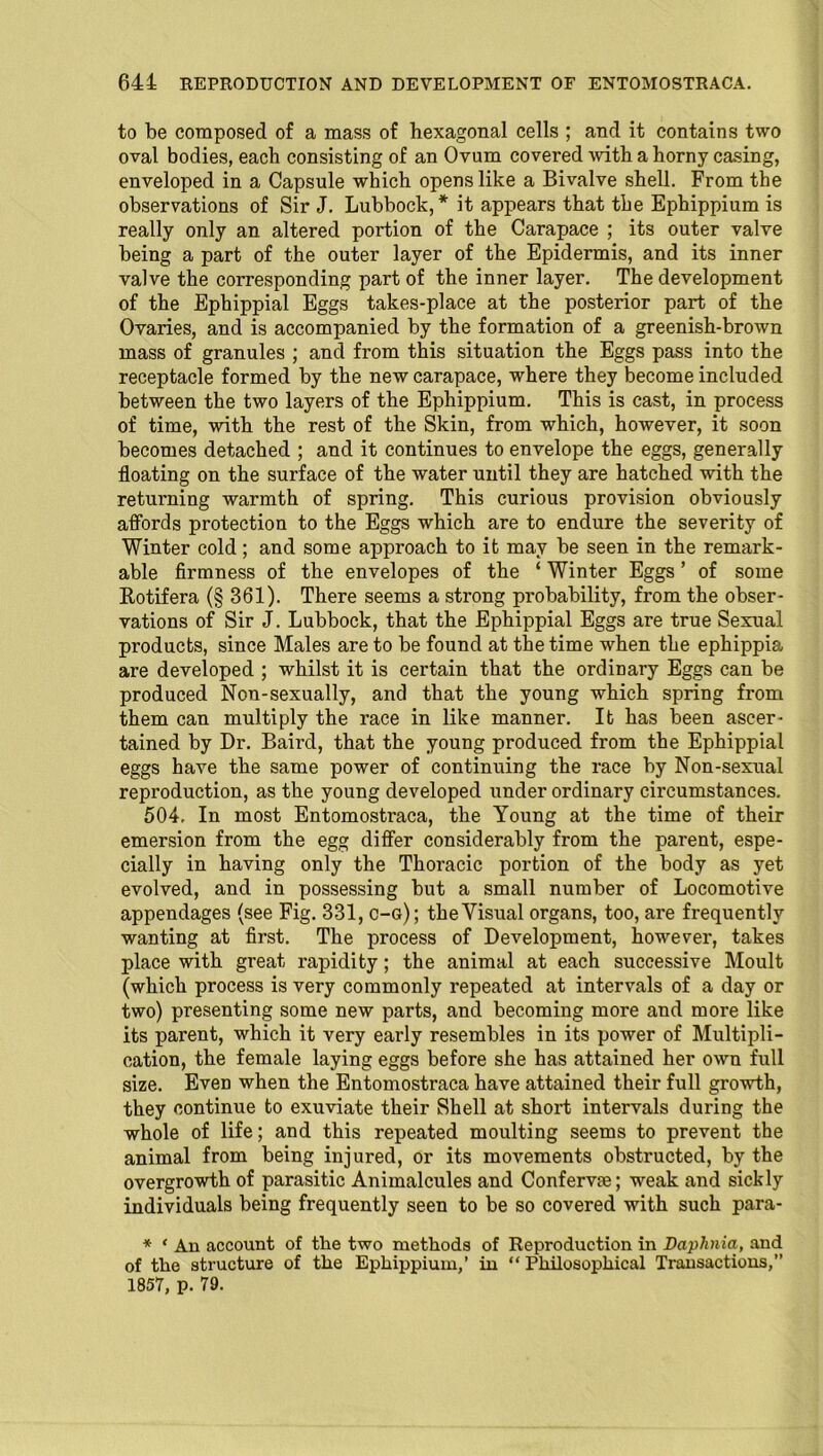 to be composed of a mass of hexagonal cells ; and it contains two oval bodies, each consisting of an Ovum covered -with a horny casing, enveloped in a Capsule which opens like a Bivalve shell. From the observations of Sir J. Lubbock,* it appears that the Ephippium is really only an altered portion of the Carapace ; its outer valve being a part of the outer layer of the Epidermis, and its inner valve the corresponding part of the inner layer. The development of the Ephippial Eggs takes-place at the posterior part of the Ovaries, and is accompanied by the formation of a greenish-brown mass of granules ; and from this situation the Eggs pass into the receptacle formed by the new carapace, where they become included between the two layers of the Ephippium. This is cast, in process of time, with the rest of the Skin, from which, however, it soon becomes detached ; and it continues to envelope the eggs, generally floating on the surface of the water until they are hatched with the returning warmth of spring. This curious provision obviously affords protection to the Eggs which are to endure the severity of Winter cold; and some approach to it may be seen in the remark- able firmness of the envelopes of the ‘ Winter Eggs ’ of some Rotifera (§ 361). There seems a strong probability, from the obser- vations of Sir J. Lubbock, that the Ephippial Eggs are true Sexual products, since Males are to be found at the time when the ephippia are developed ; whilst it is certain that the ordinary Eggs can be produced Non-sexually, and that the young which spring from them can multiply the race in like manner. It has been ascer- tained by Dr. Baird, that the young produced from the Ephippial eggs have the same power of continuing the race by Non-sexual reproduction, as the young developed under ordinary circumstances. 504, In most Entomostraca, the Young at the time of their emersion from the egg differ considerably from the parent, espe- cially in having only the Thoracic portion of the body as yet evolved, and in possessing but a small number of Locomotive appendages (see Fig. 331, c-g); the Visual organs, too, are frequently wanting at first. The process of Development, however, takes place with great rapidity; the animal at each successive Moult (which process is very commonly repeated at intervals of a day or two) presenting some new parts, and becoming more and more like its parent, which it very early resembles in its power of Multipli- cation, the female laying eggs before she has attained her own full size. Even when the Entomostraca have attained their full growth, they continue to exuviate their Shell at short intervals during the whole of life; and this repeated moulting seems to prevent the animal from being injured, or its movements obstructed, by the overgrowth of parasitic Animalcules and Conferva; weak and sickly individuals being frequently seen to be so covered with such para- * ‘ An account of the two methods of Reproduction in Daphnia, and of the structure of the Ephippium,’ in “ Philosophical Transactions,” 1857, p. 79.