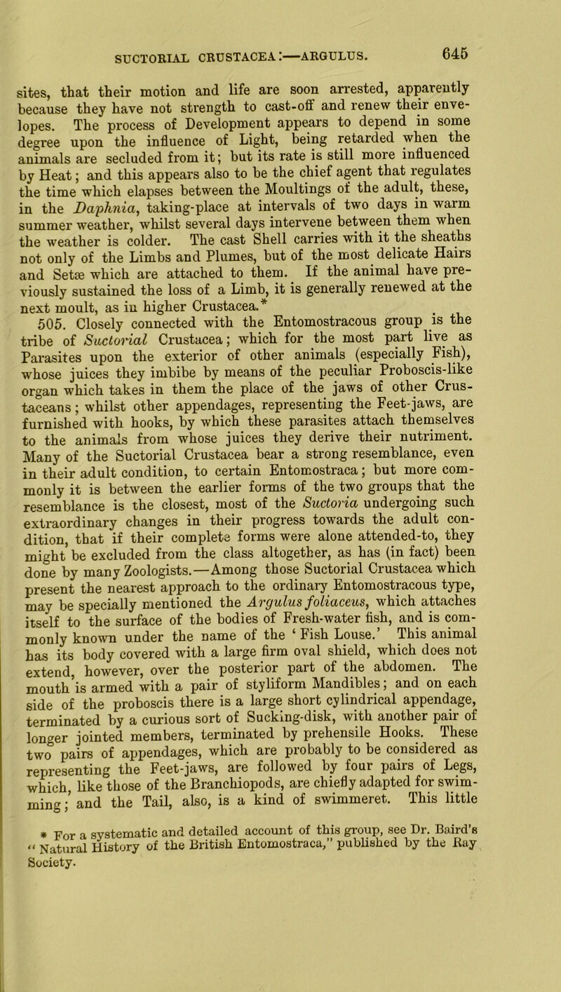 SUCTORIAL CRUSTACEA:—ARGULUS. sites, that their motion and life are soon arrested, apparently because they have not strength to cast-off and renew their enve- lopes. The process of Development appears to depend in some degree upon the influence of Light, being retarded when the animals are secluded from it; but its rate is still more influenced by Heat; and this appears also to be the chief agent that regulates the time which elapses between the Moultings of the adult, these, in the Daphnia, taking-place at intervals of two days in warm summer weather, whilst several days intervene between them when the weather is colder. The cast Shell carries with it the sheaths not only of the Limbs and Plumes, but of the most delicate Hairs and Setse which are attached to them. If the animal have pre- viously sustained the loss of a Limb, it is generally renewed at the next moult, as in higher Crustacea.* 505. Closely connected with the Entomostracous group is the tribe of Suctorial Crustacea; which for the most part live as Parasites upon the exterior of other animals (especially Fish), whose juices they imbibe by means of the peculiar Proboscis-like organ which takes in them the place of the jaws of other Cius- taceans; whilst other appendages, representing the Feet-jaws, are furnished with hooks, by which these parasites attach themselves to the animals from whose juices they derive their nutriment. Many of the Suctorial Crustacea bear a strong resemblance, even in their adult condition, to certain Entomostraca; but more com- monly it is between the earlier forms of the two groups that the resemblance is the closest, most of the Suctoria undergoing such extraordinary changes in their progress towards the adult con- dition, that if their complete forms were alone attended-to, they might be excluded from the class altogether, as has (in fact) been done by many Zoologists.—Among those Suctorial Crustacea which present the nearest approach to the ordinary Entomostracous type, may be specially mentioned the Argulus foliaceus, which attaches itself to the surface of the bodies of Fresh-water fish, and is com- monly known under the name of the ‘Fish Louse.’ This animal has its body covered with a large firm oval shield, which does not extend, however, over the posterior part of the abdomen. The mouth’is armed with a pair of styliform Mandibles; and on each side of the proboscis there is a large short cylindrical appendage, terminated by a curious sort of Sucking-disk, with another pair of longer jointed members, terminated by prehensile Hooks. These two pairs of appendages, which are probably to be considered as representing the Feet-jaws, are followed by four pairs of Legs, which, like those of the Branchiopods, are chiefly adapted for swim- ming ;’ and the Tail, also, is a kind of swimmeret. This little * For a systematic and detailed account of this group, see Dr. Baird’s “ Natural History of the British Entomostraca,” published by the Bay Society.