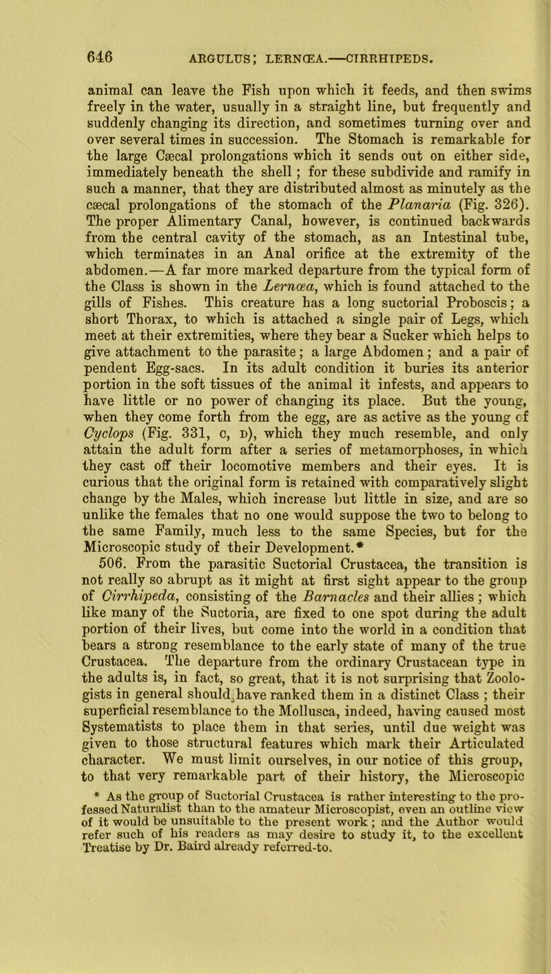 ARGULUS; LERNOEA. CTRRHTPEDS. animal can leave the Fish upon which it feeds, and then swims freely in the water, usually in a straight line, but frequently and suddenly changing its direction, and sometimes turning over and over several times in succession. The Stomach is remarkable for the large Csecal prolongations which it sends out on either side, immediately beneath the shell; for these subdivide and ramify in such a manner, that they are distributed almost as minutely as the csecal prolongations of the stomach of the Planaria (Fig. 326). The proper Alimentary Canal, however, is continued backwards from the central cavity of the stomach, as an Intestinal tube, which terminates in an Anal orifice at the extremity of the abdomen.—A far more marked departure from the typical form of the Class is shown in the Lerncea, which is found attached to the gills of Fishes. This creature has a long suctorial Proboscis; a short Thorax, to which is attached a single pair of Legs, which meet at their extremities, where they bear a Sucker which helps to give attachment to the parasite; a large Abdomen ; and a pair of pendent Egg-sacs. In its adult condition it buries its anterior portion in the soft tissues of the animal it infests, and appears to have little or no power of changing its place. But the young, when they come forth from the egg, are as active as the young cf Cyclops (Fig. 331, c, d), which they much resemble, and only attain the adult form after a series of metamorphoses, in which they cast off their locomotive members and their eyes. It is curious that the original form is retained with comparatively slight change by the Males, which increase but little in size, and are so unlike the females that no one would suppose the two to belong to the same Family, much less to the same Species, but for the Microscopic study of their Development.* 506. From the parasitic Suctorial Crustacea, the transition is not really so abrupt as it might at first sight appear to the group of Cirrhipeda, consisting of the Barnacles and their allies ; which like many of the Suctoria, are fixed to one spot during the adult portion of their lives, but come into the world in a condition that bears a strong resemblance to the early state of many of the true Crustacea. The departure from the ordinary Crustacean type in the adults is, in fact, so great, that it is not surprising that Zoolo- gists in general should.have ranked them in a distinct Class ; their superficial resemblance to the Mollusca, indeed, having caused most Systematists to place them in that series, until due weight was given to those structural features which mark their Articulated character. We must limit ourselves, in our notice of this group, to that very remarkable part of their history, the Microscopic * Aa the group of Suctorial Crustacea is rather interesting to the pro- fessed Naturalist than to the amateur Microscopist, even an outline view of it would be unsuitable to the present work ; and the Author would refer such of his readers as may desire to study it, to the excellent Treatise by Dr. Baird already referred-to.