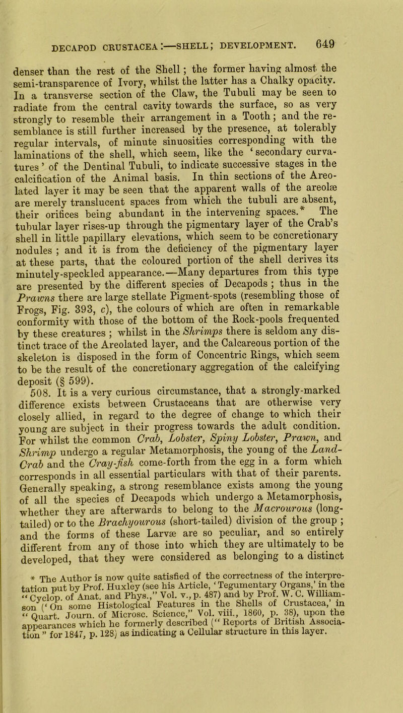 DECAPOD CRUSTACEA I—SHELL; DEVELOPMENT. denser than the rest of the Shell; the former having almost the semi-transparence of Ivory, whilst the latter has a Chalky opacity. In a transverse section of the Claw, the Tubuli may be seen to radiate from the central cavity towards the surface, so as veiy strongly to resemble their arrangement in a Tooth; and the re- semblance is still further increased by the presence,, at tolerably regular intervals, of minute sinuosities corresponding with the laminations of the shell, which seem, like the ‘ seconclai'y curva- tures ’ of the Dentinal Tubuli, to indicate.successive stages in the calcification of the Animal basis. In thin sections of the Areo- lated layer it may be seen that the apparent walls of the areolae are merely translucent spaces from which the tubuli are absent, their orifices being abundant in the intervening spaces/ The tubular layer rises-up through the pigmentary layer of the Crab’s shell in little papillary elevations, which seem to be concretionary nodules ; and it is from the deficiency of the pigmentary layer at these parts, that the coloured portion of the shell derives its minutely-speckled appearance.—Many departures from this type are presented by the different species of Decapods ; thus in the Prawns there are large stellate Pigment-spots (resembling those of Frogs, Fig. 393, c), the colours of which are often in remarkable conformity with those of the bottom of the Rock-pools frequented by these creatures ; whilst in the Shrimps there is seldom any dis- tinct trace of the Areolated layer, and the Calcareous portion of the skeleton is disposed in the form of Concentric Rings, which seem to be the result of the concretionary aggregation of the calcifying deposit (§ 599). 508. It is a very curious circumstance, that a strongly-marked difference exists between Crustaceans that are otherwise very closely allied, in regard to the degree of change to which their young are subject in their progress towards the adult condition. For whilst the common Crab, Lobster, Spiny Lobster, Prawn, and Shnmp undergo a regular Metamorphosis, the young of the Lancl- Crab and the Cray-fish come-forth from the egg in a form which corresponds in all essential particulars with that of their parents. Generally speaking, a strong resemblance exists among the young of all the species of Decapods which undergo a Metamorphosis, whether they are afterwards to belong to the Macrourous (long- tailed) or to the Brachyourous (short-tailed) division of the group ; and the forms of these Larvae are so peculiar, and so entirely different from any of those into which they are.ultimately to be developed, that they were considered as belonging to a distinct * The Author is now quite satisfied of the correctness of the interpre- tation nut by Prof. Huxley (see his Article, ‘Tegumentary Organs,’ in the ‘‘ Cyclop of Anat. and Phys.,” Vol. v.,p. 487) and by Prof W. C William- son (‘On some Histological Features in the Shells of Crustacea, in “ Quart Journ. of Microsc. Science,” Vol. viii., 1860, p. 38), upon the appearances which he formerly described (“ Reports of British Associa- tion ” for 1847, p. 128) as indicating a Cellular structure in this layer.